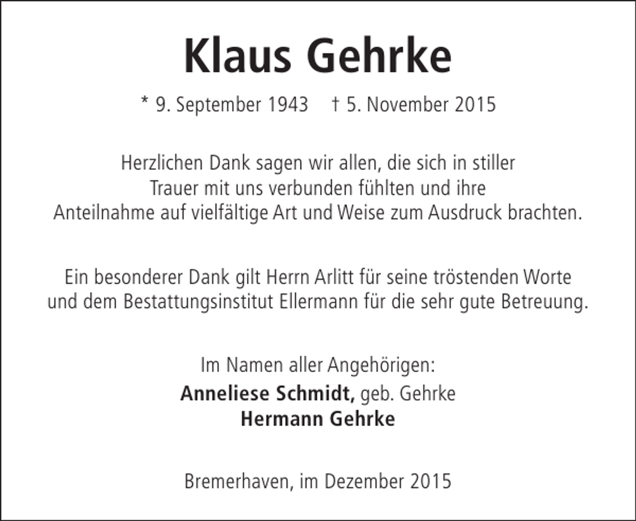 <p>Klaus Gehrke<br />* 9. September 1943 † 5. November 2015<br />Herzlichen Dank sagen wir allen, die sich in stiller<br />Trauer mit uns verbunden fühlten und ihre<br />Anteilnahme auf vielfältige Art und Weise zum Ausdruck brachten.<br />Ein besonderer Dank gilt Herrn Arlitt für seine tröstenden Worte<br />und dem Bestattungsinstitut Ellermann für die sehr gute Betreuung.<br />Im Namen aller Angehörigen:<br />Anneliese Schmidt, geb. Gehrke<br />Hermann Gehrke<br />Bremerhaven, im Dezember 2015</p>