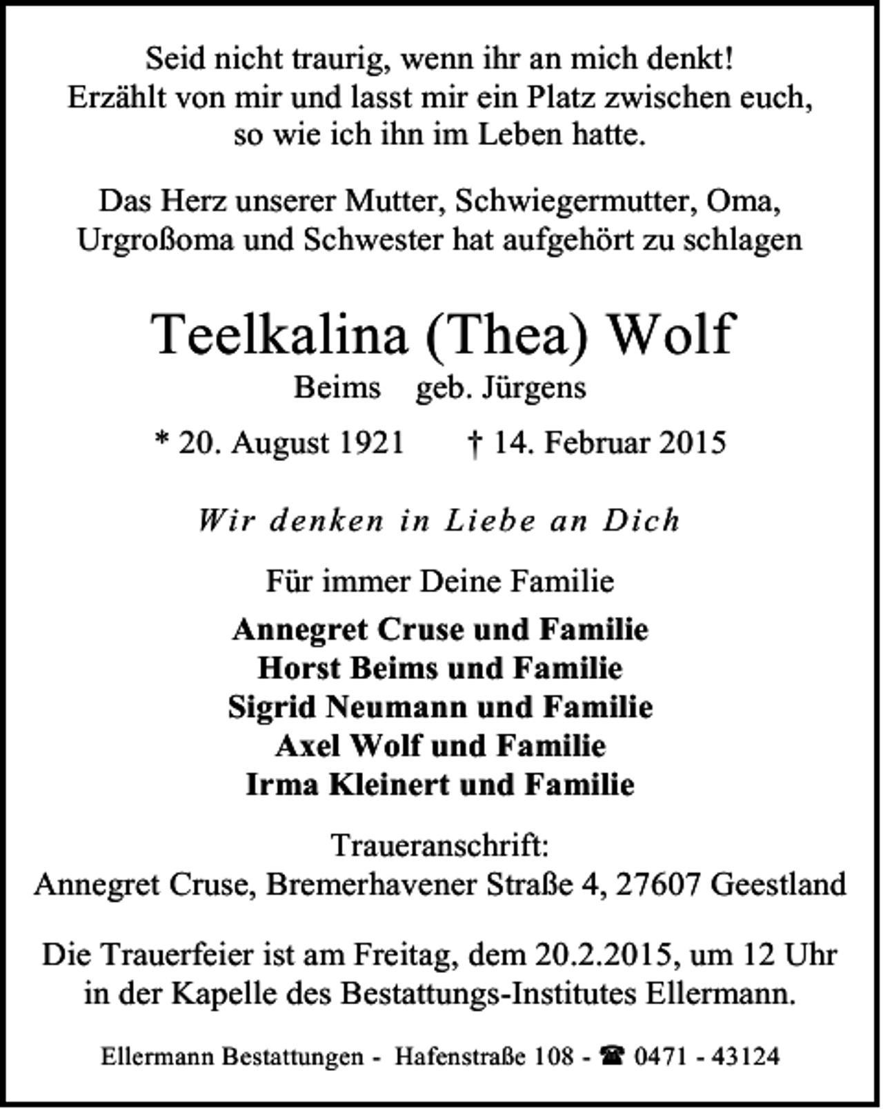 <p>Seid nicht traurig, wenn ihr an mich denkt!<br />Erzählt von mir und lasst mir ein Platz zwischen euch,<br />so wie ich ihn im Leben hatte.<br />Das Herz unserer Mutter, Schwiegermutter, Oma,<br />Urgroßoma und Schwester hat aufgehört zu schlagen</p><p>Teelkalina (Thea) Wolf<br />Beims</p><p>* 20. August 1921</p><p>geb. Jürgens</p><p>† 14. Februar 2015</p><p>Wi r d en ken in Lieb e a n Dich<br />Für immer Deine Familie<br />Annegret Cruse und Familie<br />Horst Beims und Familie<br />Sigrid Neumann und Familie<br />Axel Wolf und Familie<br />Irma Kleinert und Familie<br />Traueranschrift:<br />Annegret Cruse, Bremerhavener Straße 4, 27607 Geestland<br />Die Trauerfeier ist am Freitag, dem 20.2.2015, um 12 Uhr<br />in der Kapelle des Bestattungs-Institutes Ellermann.<br />Ellermann Bestattungen - Hafenstraße 108 -  0471 - 43124</p>