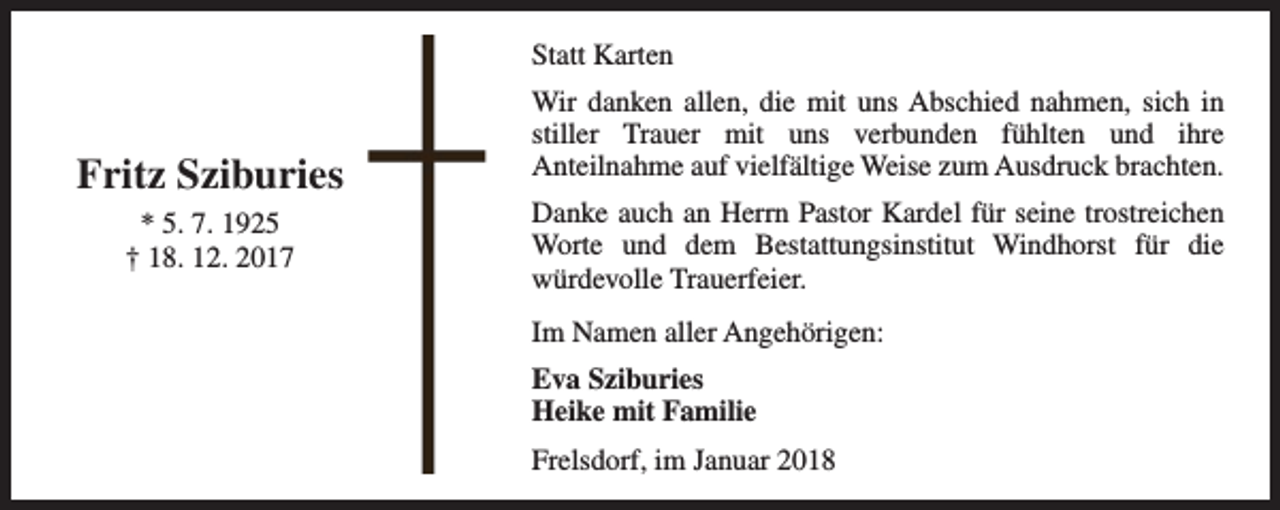 <p>Statt Karten</p><p>Fritz Sziburies<br />* 5. 7. 1925<br />† 18. 12. 2017</p><p>Wir danken allen, die mit uns Abschied nahmen, sich in<br />stiller Trauer mit uns verbunden fühlten und ihre<br />Anteilnahme auf vielfältige Weise zum Ausdruck brachten.<br />Danke auch an Herrn Pastor Kardel für seine trostreichen<br />Worte und dem Bestattungsinstitut Windhorst für die<br />würdevolle Trauerfeier.<br />Im Namen aller Angehörigen:<br />Eva Sziburies<br />Heike mit Familie<br />Frelsdorf, im Januar 2018</p>
