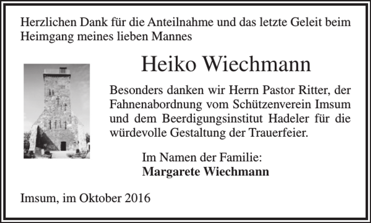 <p>Herzlichen Dank für die Anteilnahme und das letzte Geleit beim<br />Heimgang meines lieben Mannes</p><p>Heiko Wiechmann<br />Besonders danken wir Herrn Pastor Ritter, der<br />Fahnenabordnung vom Schützenverein Imsum<br />und dem Beerdigungsinstitut Hadeler für die<br />würdevolle Gestaltung der Trauerfeier.<br />Im Namen der Familie:<br />Margarete Wiechmann<br />Imsum, im Oktober 2016</p>