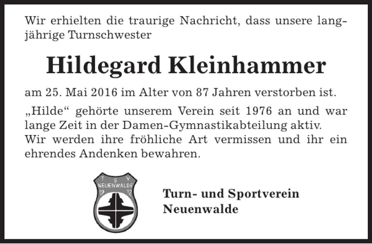 <p>Wir erhielten die traurige Nachricht, dass unsere langjährige Turnschwester</p><p>Hildegard Kleinhammer<br />am 25. Mai 2016 im Alter von 87 Jahren verstorben ist.<br />„Hilde“ gehörte unserem Verein seit 1976 an und war<br />lange Zeit in der Damen-Gymnastikabteilung aktiv.<br />Wir werden ihre fröhliche Art vermissen und ihr ein<br />ehrendes Andenken bewahren.</p><p>Turn- und Sportverein<br />Neuenwalde</p>