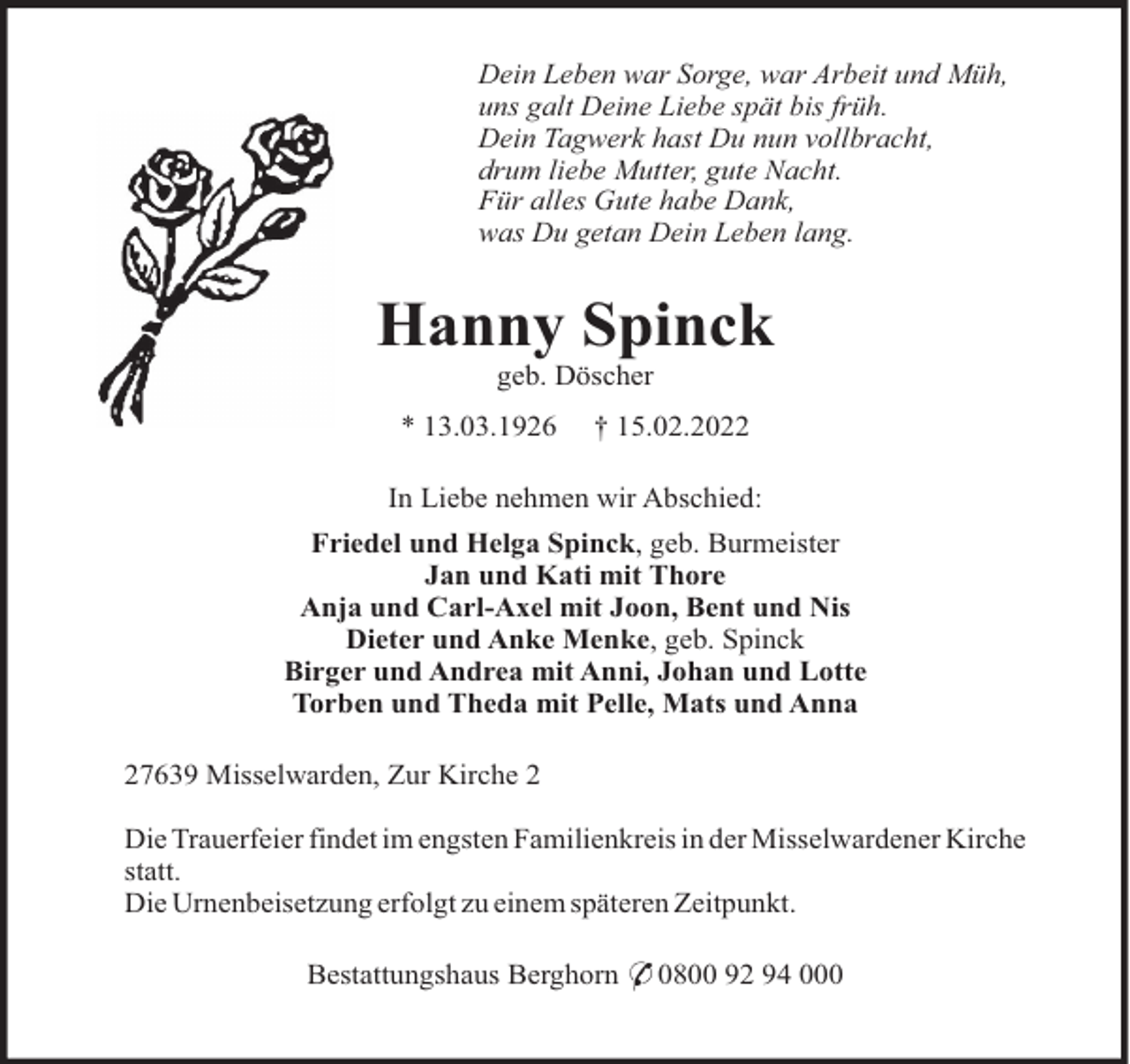 <p>Dein Leben war Sorge, war Arbeit und Müh,<br />uns galt Deine Liebe spät bis früh.<br />Dein Tagwerk hast Du nun vollbracht,<br />drum liebe Mutter, gute Nacht.<br />Für alles Gute habe Dank,<br />was Du getan Dein Leben lang.</p><p>Hanny Spinck<br />geb. Döscher<br />* 13.03.1926</p><p>† 15.02.2022</p><p>In Liebe nehmen wir Abschied:<br />Friedel und Helga Spinck, geb. Burmeister<br />Jan und Kati mit Thore<br />Anja und Carl-Axel mit Joon, Bent und Nis<br />Dieter und Anke Menke, geb. Spinck<br />Birger und Andrea mit Anni, Johan und Lotte<br />Torben und Theda mit Pelle, Mats und Anna<br />27639 Misselwarden, Zur Kirche 2<br />Die Trauerfeier findet im engsten Familienkreis in der Misselwardener Kirche<br />statt.<br />Die Urnenbeisetzung erfolgt zu einem späteren Zeitpunkt.<br />Bestattungshaus Berghorn * 0800 92 94 000</p>