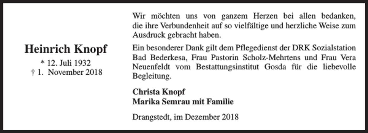 <p>Wir möchten uns von ganzem Herzen bei allen bedanken,<br />die ihre Verbundenheit auf so vielfältige und herzliche Weise zum<br />Ausdruck gebracht haben.</p><p>Heinrich Knopf<br />* 12. Juli 1932<br />† 1. November 2018</p><p>Ein besonderer Dank gilt dem Pflegedienst der DRK Sozialstation<br />Bad Bederkesa, Frau Pastorin Scholz-Mehrtens und Frau Vera<br />Neuenfeldt vom Bestattungsinstitut Gosda für die liebevolle<br />Begleitung.<br />Christa Knopf<br />Marika Semrau mit Familie<br />Drangstedt, im Dezember 2018</p>