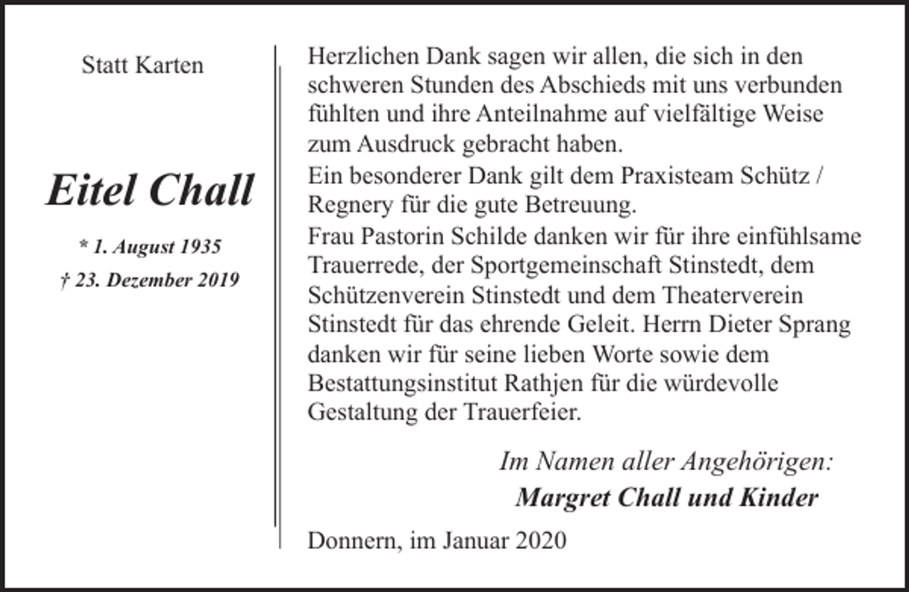 <p>Statt Karten</p><p>Eitel Chall<br />* 1. August 1935<br />† 23. Dezember 2019</p><p>Herzlichen Dank sagen wir allen, die sich in den<br />schweren Stunden des Abschieds mit uns verbunden<br />fühlten und ihre Anteilnahme auf vielfältige Weise<br />zum Ausdruck gebracht haben.<br />Ein besonderer Dank gilt dem Praxisteam Schütz /<br />Regnery für die gute Betreuung.<br />Frau Pastorin Schilde danken wir für ihre einfühlsame<br />Trauerrede, der Sportgemeinschaft Stinstedt, dem<br />Schützenverein Stinstedt und dem Theaterverein<br />Stinstedt für das ehrende Geleit. Herrn Dieter Sprang<br />danken wir für seine lieben Worte sowie dem<br />Bestattungsinstitut Rathjen für die würdevolle<br />Gestaltung der Trauerfeier.</p><p>Im Namen aller Angehörigen:<br />Margret Chall und Kinder<br />Donnern, im Januar 2020</p>