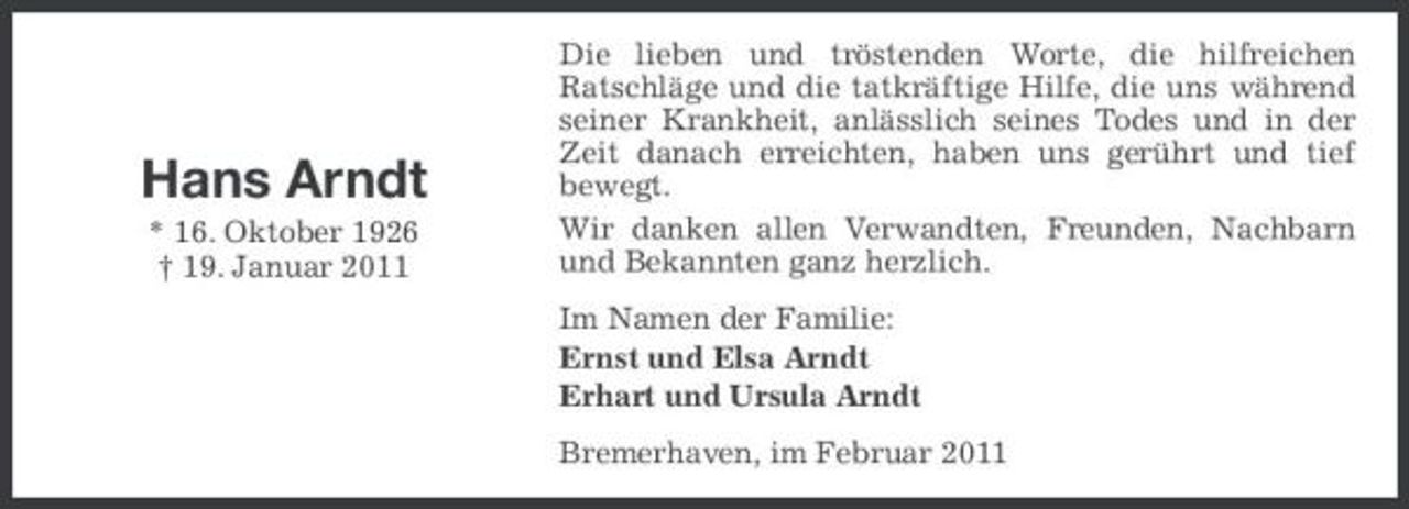 <p>Hans Arndt<br />* 16. Oktober 1926 † 19. Januar 2011</p><p>Die lieben und tröstenden Worte, die hilfreichen Ratschläge und die tatkräftige Hilfe, die uns während seiner Krankheit, anlässlich seines Todes und in der Zeit danach erreichten, haben uns gerührt und tief bewegt. Wir danken allen Verwandten, Freunden, Nachbarn und Bekannten ganz herzlich. Im Namen der Familie: Ernst und Elsa Arndt Erhart und Ursula Arndt Bremerhaven, im Februar 2011</p>