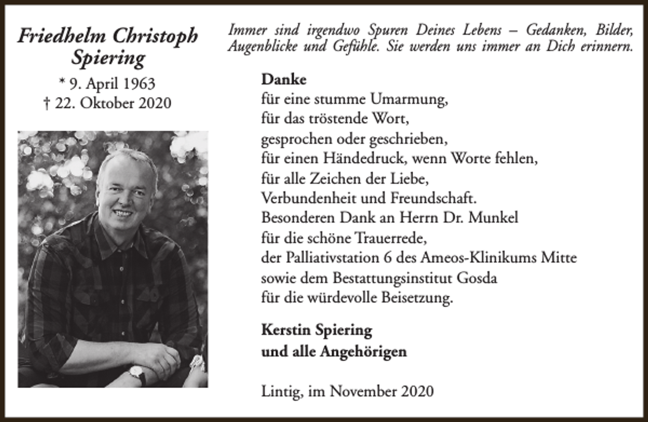 <p>Friedhelm Christoph<br />Spiering<br />* 9. April 1963<br />† 22. Oktober 2020</p><p>Immer sind irgendwo Spuren Deines Lebens – Gedanken, Bilder,<br />Augenblicke und Gefühle. Sie werden uns immer an Dich erinnern.<br />Danke<br />für eine stumme Umarmung,<br />für das tröstende Wort,<br />gesprochen oder geschrieben,<br />für einen Händedruck, wenn Worte fehlen,<br />für alle Zeichen der Liebe,<br />Verbundenheit und Freundschaft.<br />Besonderen Dank an Herrn Dr. Munkel<br />für die schöne Trauerrede,<br />der Palliativstation 6 des Ameos-Klinikums Mitte<br />sowie dem Bestattungsinstitut Gosda<br />für die würdevolle Beisetzung.<br />Kerstin Spiering<br />und alle Angehörigen<br />Lintig, im November 2020</p>