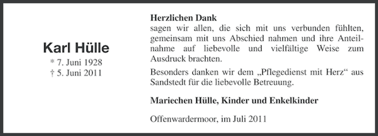 <p>Karl Hülle<br />* 7. Juni 1928<br />† 5. Juni 2011</p><p>Herzlichen Dank<br />sagen wir allen, die sich mit uns verbunden fühlten,<br />gemeinsam mit uns Abschied nahmen und ihre Anteilnahme auf liebevolle und vielfältige Weise zum<br />Ausdruck brachten.<br />Besonders danken wir dem „Pflegedienst mit Herz“ aus<br />Sandstedt für die liebevolle Betreuung.<br />Mariechen Hülle, Kinder und Enkelkinder<br />Offenwardermoor, im Juli 2011</p>