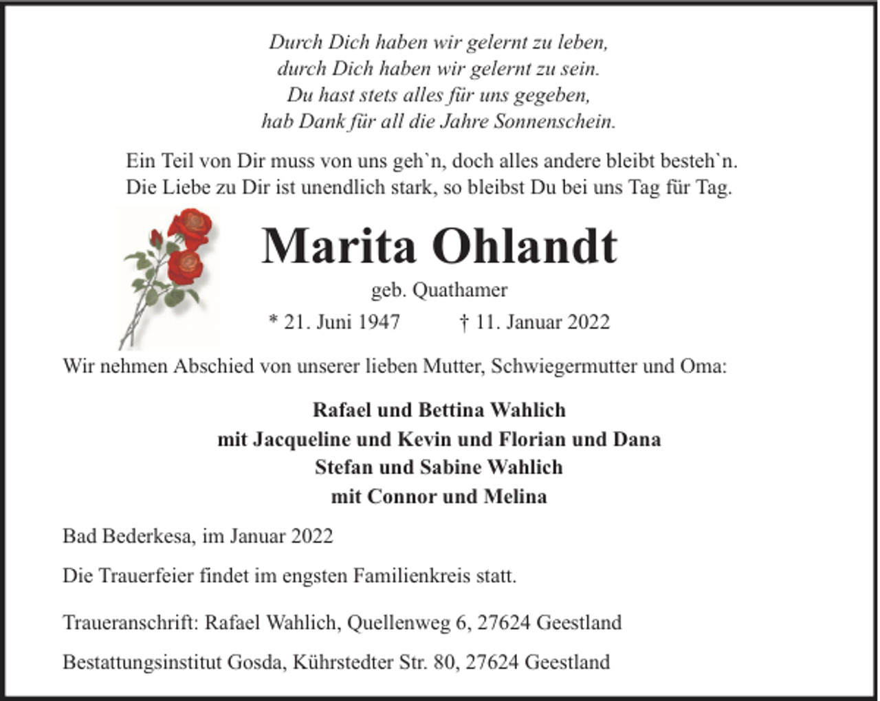 <p>Durch Dich haben wir gelernt zu leben,<br />durch Dich haben wir gelernt zu sein.<br />Du hast stets alles für uns gegeben,<br />hab Dank für all die Jahre Sonnenschein.<br />Ein Teil von Dir muss von uns geh`n, doch alles andere bleibt besteh`n.<br />Die Liebe zu Dir ist unendlich stark, so bleibst Du bei uns Tag für Tag.</p><p>Marita Ohlandt<br />geb. Quathamer<br />* 21. Juni 1947<br />† 11. Januar 2022</p><p>Wir nehmen Abschied von unserer lieben Mutter, Schwiegermutter und Oma:<br />Rafael und Bettina Wahlich<br />mit Jacqueline und Kevin und Florian und Dana<br />Stefan und Sabine Wahlich<br />mit Connor und Melina<br />Bad Bederkesa, im Januar 2022<br />Die Trauerfeier findet im engsten Familienkreis statt.<br />Traueranschrift: Rafael Wahlich, Quellenweg 6, 27624 Geestland<br />Bestattungsinstitut Gosda, Kührstedter Str. 80, 27624 Geestland</p>