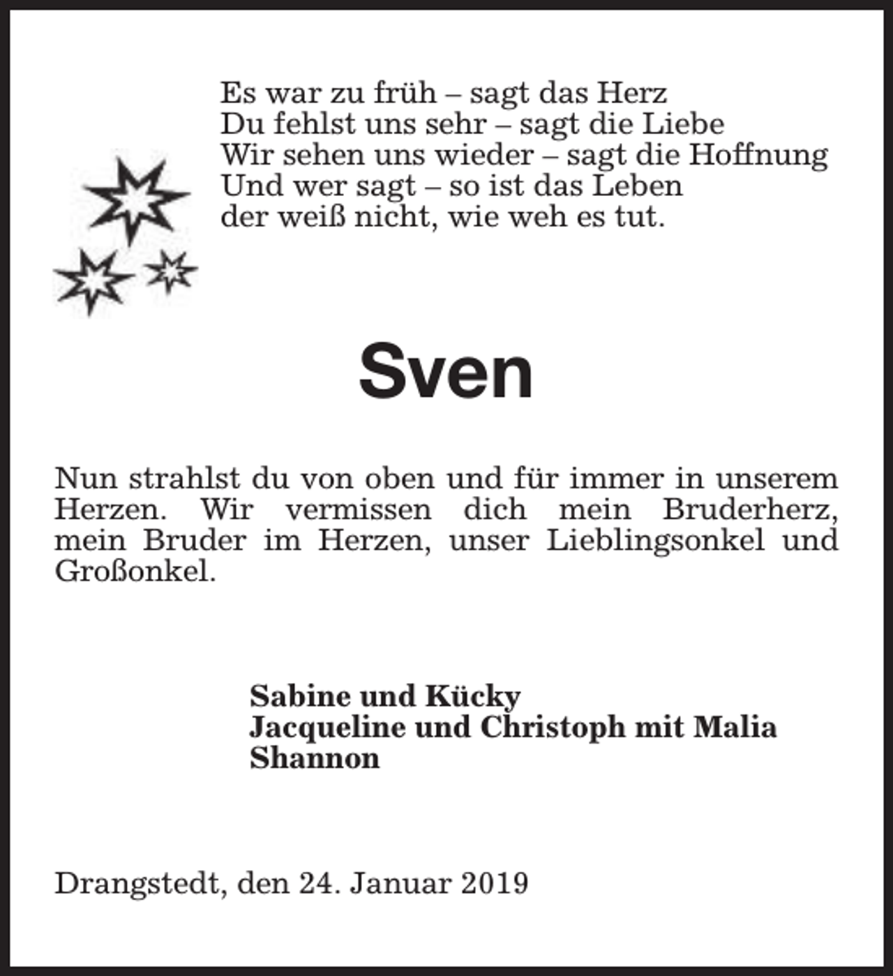 <p>Es war zu früh – sagt das Herz<br />Du fehlst uns sehr – sagt die Liebe<br />Wir sehen uns wieder – sagt die Hoffnung<br />Und wer sagt – so ist das Leben<br />der weiß nicht, wie weh es tut.</p><p>Sven<br />Nun strahlst du von oben und für immer in unserem<br />Herzen. Wir vermissen dich mein Bruderherz,<br />mein Bruder im Herzen, unser Lieblingsonkel und<br />Großonkel.</p><p>Sabine und Kücky<br />Jacqueline und Christoph mit Malia<br />Shannon</p><p>Drangstedt, den 24. Januar 2019</p>