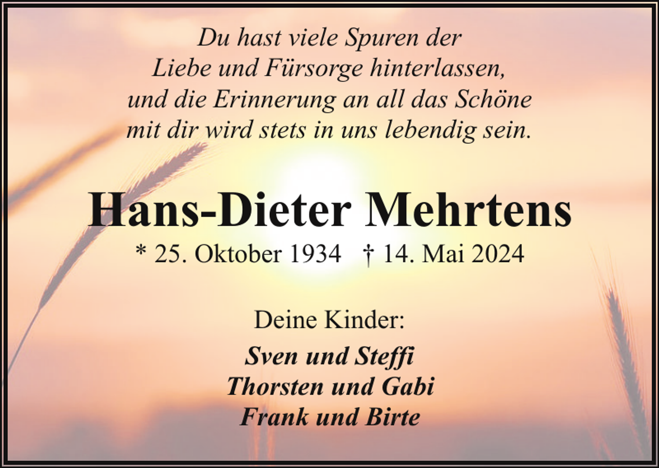 <p>Du hast viele Spuren der<br />Liebe und Fürsorge hinterlassen,<br />und die Erinnerung an all das Schöne<br />mit dir wird stets in uns lebendig sein.</p><p>Hans-Dieter Mehrtens<br />* 25. Oktober 1934 † 14. Mai 2024<br />Deine Kinder:<br />Sven und Steffi<br />Thorsten und Gabi<br />Frank und Birte</p>