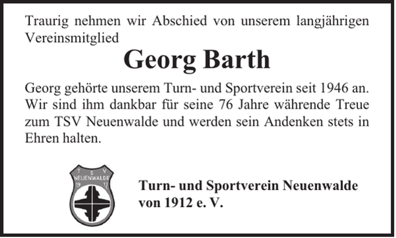 <p>Traurig nehmen wir Abschied von unserem langjährigen<br />Vereinsmitglied</p><p>Georg Barth</p><p>Georg gehörte unserem Turn- und Sportverein seit 1946 an.<br />Wir sind ihm dankbar für seine 76 Jahre währende Treue<br />zum TSV Neuenwalde und werden sein Andenken stets in<br />Ehren halten.<br />Turn- und Sportverein Neuenwalde<br />von 1912 e. V.</p>