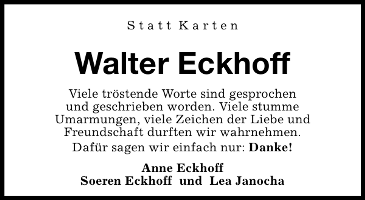 <p>Statt Karten</p><p>Walter Eckhoff<br />Viele tröstende Worte sind gesprochen<br />und geschrieben worden. Viele stumme<br />Umarmungen, viele Zeichen der Liebe und<br />Freundschaft durften wir wahrnehmen.<br />Dafür sagen wir einfach nur: Danke!<br />Anne Eckhoff<br />Soeren Eckhoff und Lea Janocha</p>