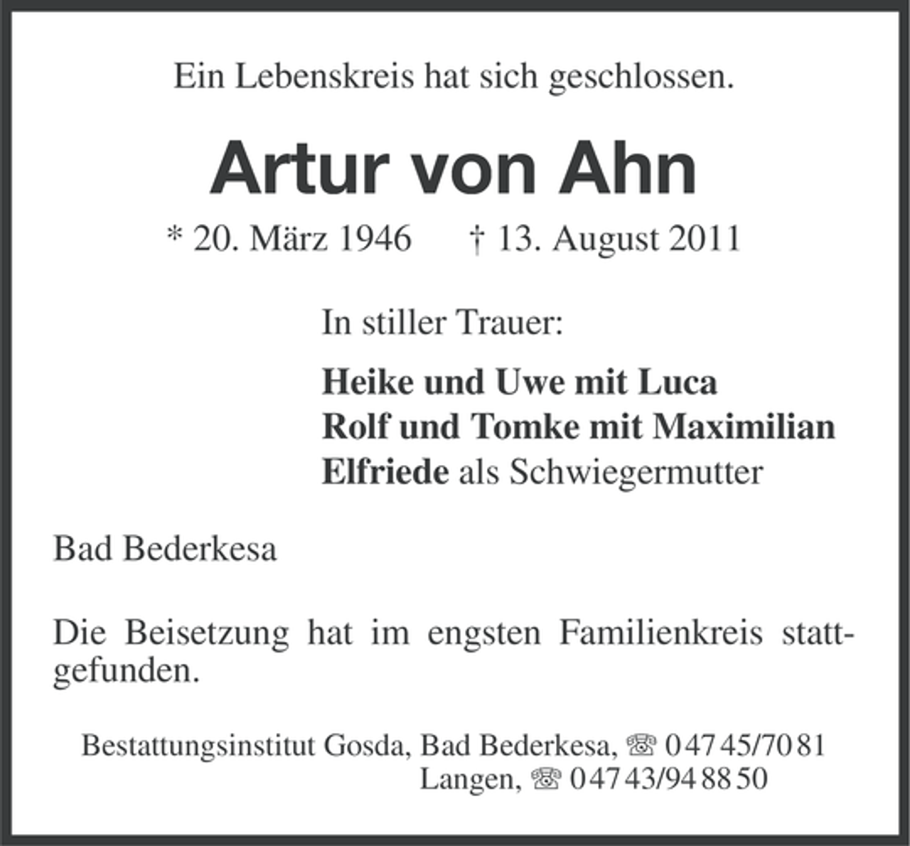 <p>Ein Lebenskreis hat sich geschlossen.</p><p>Artur von Ahn<br />* 20. März 1946</p><p>† 13. August 2011</p><p>In stiller Trauer:<br />Heike und Uwe mit Luca<br />Rolf und Tomke mit Maximilian<br />Elfriede als Schwiegermutter<br />Bad Bederkesa<br />Die Beisetzung hat im engsten Familienkreis stattgefunden.<br />Bestattungsinstitut Gosda, Bad Bederkesa, 0 47 45/70 81<br />Langen, 0 47 43/94 88 50</p>