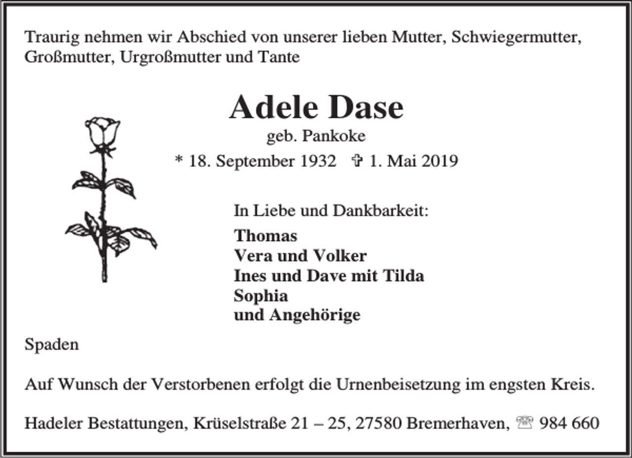 <p>Traurig nehmen wir Abschied von unserer lieben Mutter, Schwiegermutter,<br />Großmutter, Urgroßmutter und Tante</p><p>Adele Dase</p><p>geb. Pankoke<br />* 18. September 1932 < 1. Mai 2019<br />In Liebe und Dankbarkeit:<br />Thomas<br />Vera und Volker<br />Ines und Dave mit Tilda<br />Sophia<br />und Angehörige<br />Spaden<br />Auf Wunsch der Verstorbenen erfolgt die Urnenbeisetzung im engsten Kreis.<br />Hadeler Bestattungen, Krüselstraße 21 – 25, 27580 Bremerhaven, ℡ 984 660</p>