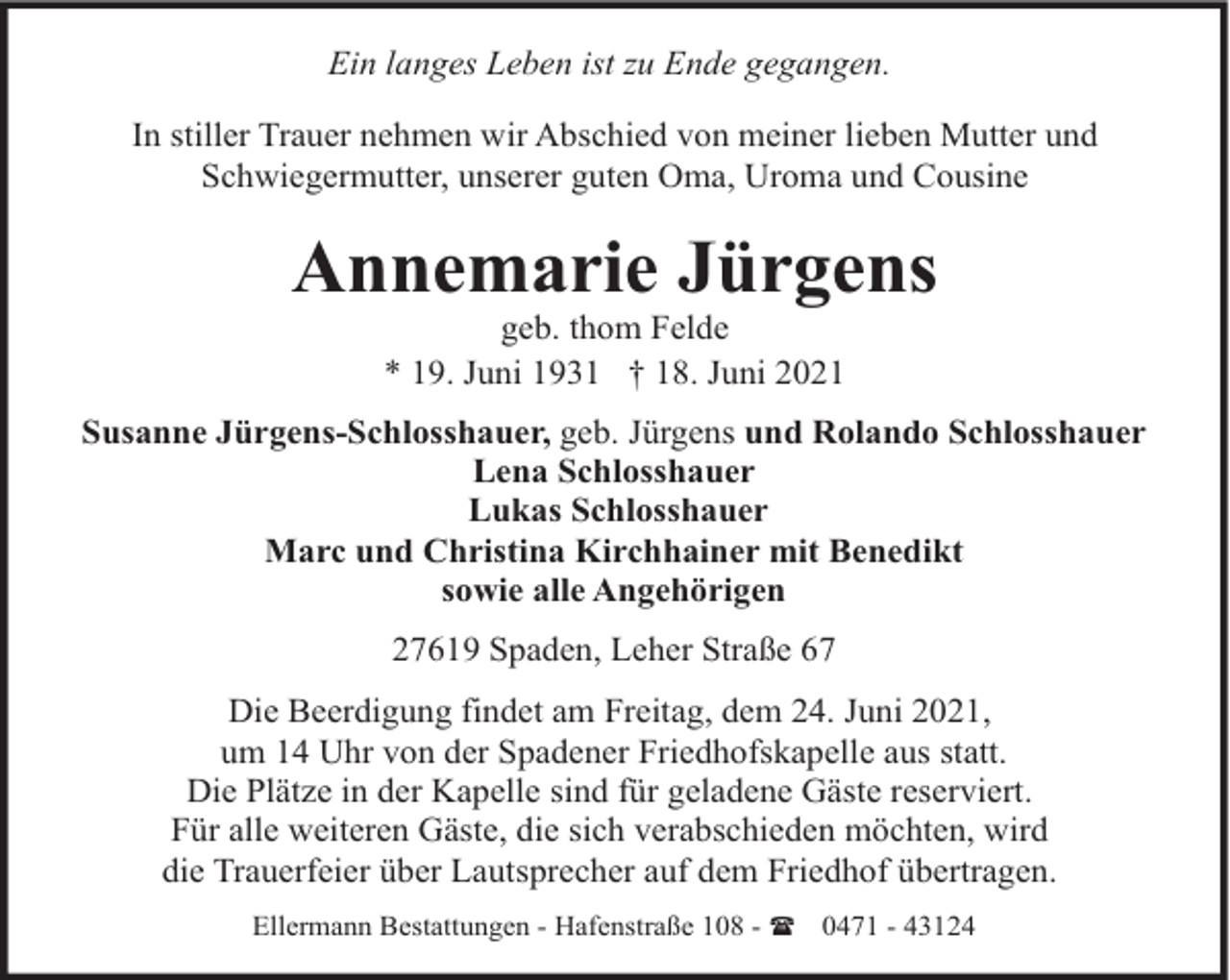 <p>Ein langes Leben ist zu Ende gegangen.<br />In stiller Trauer nehmen wir Abschied von meiner lieben Mutter und<br />Schwiegermutter, unserer guten Oma, Uroma und Cousine</p><p>Annemarie Jürgens<br />geb. thom Felde<br />* 19. Juni 1931 † 18. Juni 2021</p><p>Susanne Jürgens-Schlosshauer, geb. Jürgens und Rolando Schlosshauer<br />Lena Schlosshauer<br />Lukas Schlosshauer<br />Marc und Christina Kirchhainer mit Benedikt<br />sowie alle Angehörigen<br />27619 Spaden, Leher Straße 67<br />Die Beerdigung findet am Freitag, dem 24. Juni 2021,<br />um 14 Uhr von der Spadener Friedhofskapelle aus statt.<br />Die Plätze in der Kapelle sind für geladene Gäste reserviert.<br />Für alle weiteren Gäste, die sich verabschieden möchten, wird<br />die Trauerfeier über Lautsprecher auf dem Friedhof übertragen.<br />Ellermann Bestattungen - Hafenstraße 108 - ( 0471 - 43124</p>