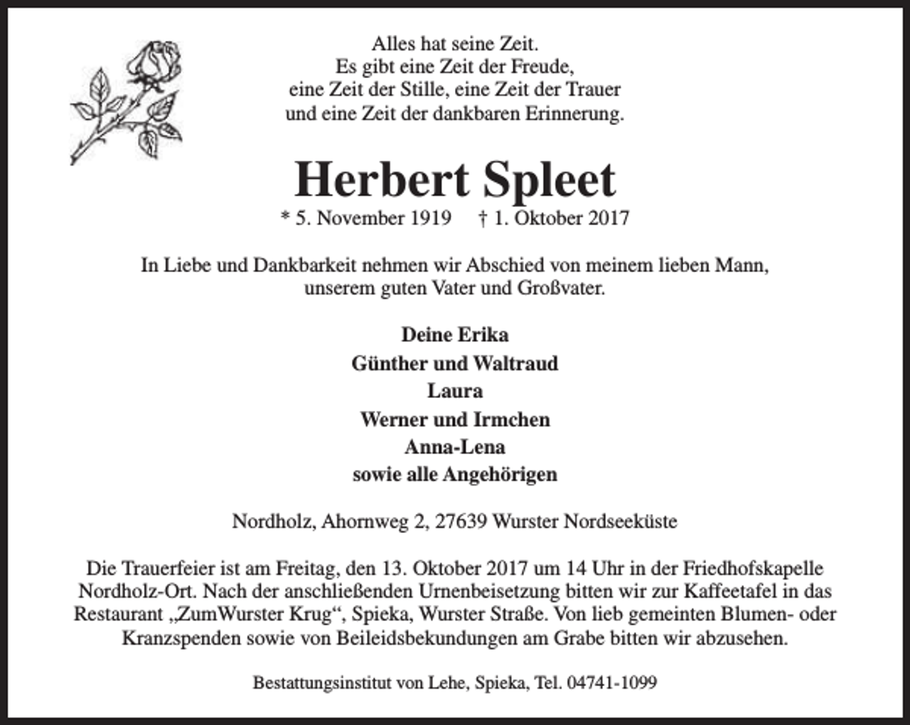 <p>Alles hat seine Zeit.<br />Es gibt eine Zeit der Freude,<br />eine Zeit der Stille, eine Zeit der Trauer<br />und eine Zeit der dankbaren Erinnerung.</p><p>Herbert Spleet</p><p>* 5. November 1919</p><p>† 1. Oktober 2017</p><p>In Liebe und Dankbarkeit nehmen wir Abschied von meinem lieben Mann,<br />unserem guten Vater und Großvater.<br />Deine Erika<br />Günther und Waltraud<br />Laura<br />Werner und Irmchen<br />Anna-Lena<br />sowie alle Angehörigen<br />Nordholz, Ahornweg 2, 27639 Wurster Nordseeküste<br />Die Trauerfeier ist am Freitag, den 13. Oktober 2017 um 14 Uhr in der Friedhofskapelle<br />Nordholz-Ort. Nach der anschließenden Urnenbeisetzung bitten wir zur Kaffeetafel in das<br />Restaurant „ZumWurster Krug“, Spieka, Wurster Straße. Von lieb gemeinten Blumen- oder<br />Kranzspenden sowie von Beileidsbekundungen am Grabe bitten wir abzusehen.<br />Bestattungsinstitut von Lehe, Spieka, Tel. 04741-1099</p>