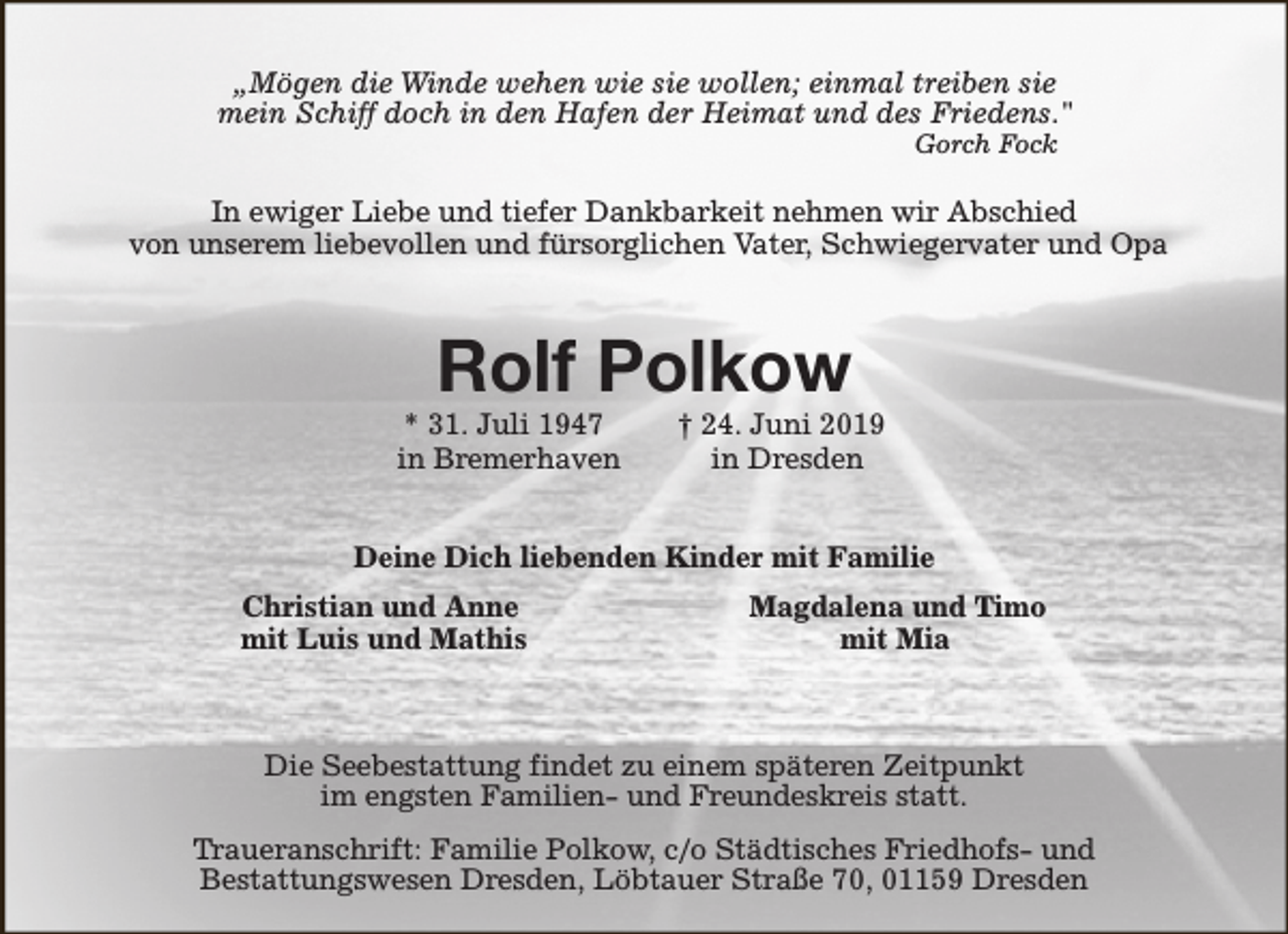 <p>„Mögen die Winde wehen wie sie wollen; einmal treiben sie<br />mein Schiff doch in den Hafen der Heimat und des Friedens."<br />Gorch Fock</p><p>In ewiger Liebe und tiefer Dankbarkeit nehmen wir Abschied<br />von unserem liebevollen und fürsorglichen Vater, Schwiegervater und Opa</p><p>Rolf Polkow</p><p>* 31. Juli 1947<br />in Bremerhaven</p><p>† 24. Juni 2019<br />in Dresden</p><p>Deine Dich liebenden Kinder mit Familie<br />Christian und Anne<br />mit Luis und Mathis</p><p>Magdalena und Timo<br />mit Mia</p><p>Die Seebestattung findet zu einem späteren Zeitpunkt<br />im engsten Familien- und Freundeskreis statt.<br />Traueranschrift: Familie Polkow, c/o Städtisches Friedhofs- und<br />Bestattungswesen Dresden, Löbtauer Straße 70, 01159 Dresden</p>