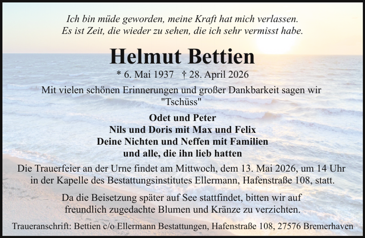 <p>Ich bin müde geworden, meine Kraft hat mich verlassen.<br />Es ist Zeit, die wieder zu sehen, die ich sehr vermisst habe.</p><p>Helmut Bettien<br />* 6. Mai 1937 † 28. April 2026</p><p>Mit vielen schönen Erinnerungen und großer Dankbarkeit sagen wir<br />"Tschüss"<br />Odet und Peter<br />Nils und Doris mit Max und Felix<br />Deine Nichten und Neffen mit Familien<br />und alle, die ihn lieb hatten<br />Die Trauerfeier an der Urne findet am Mittwoch, dem 13. Mai 2026, um 14 Uhr<br />in der Kapelle des Bestattungsinstitutes Ellermann, Hafenstraße 108, statt.<br />Da die Beisetzung später auf See stattfindet, bitten wir auf<br />freundlich zugedachte Blumen und Kränze zu verzichten.<br />Traueranschrift: Bettien c/o Ellermann Bestattungen, Hafenstraße 108, 27576 Bremerhaven</p>