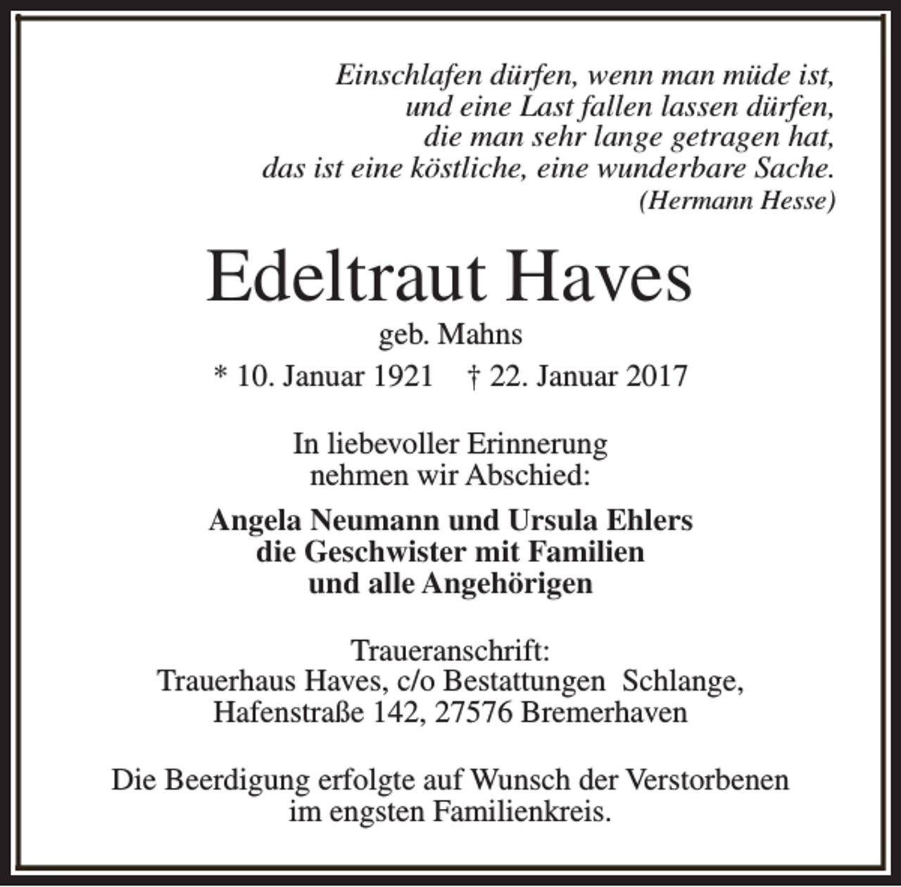 <p>Einschlafen dürfen, wenn man müde ist,<br />und eine Last fallen lassen dürfen,<br />die man sehr lange getragen hat,<br />das ist eine köstliche, eine wunderbare Sache.</p><p>(Hermann Hesse)</p><p>Edeltraut Haves<br />geb. Mahns<br />* 10. Januar 1921 † 22. Januar 2017</p><p>In liebevoller Erinnerung<br />nehmen wir Abschied:<br />Angela Neumann und Ursula Ehlers<br />die Geschwister mit Familien<br />und alle Angehörigen<br />Traueranschrift:<br />Trauerhaus Haves, c/o Bestattungen Schlange,<br />Hafenstraße 142, 27576 Bremerhaven<br />Die Beerdigung erfolgte auf Wunsch der Verstorbenen<br />im engsten Familienkreis.</p>