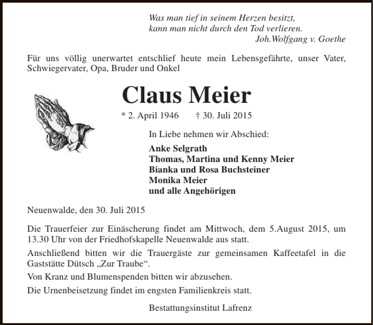 <p>Was man tief in seinem Herzen besitzt,<br />kann man nicht durch den Tod verlieren.<br />Joh.Wolfgang v. Goethe<br />Für uns völlig unerwartet entschlief heute mein Lebensgefährte, unser Vater,<br />Schwiegervater, Opa, Bruder und Onkel</p><p>Claus Meier</p><p>* 2. April 1946</p><p>† 30. Juli 2015</p><p>In Liebe nehmen wir Abschied:<br />Anke Selgrath<br />Thomas, Martina und Kenny Meier<br />Bianka und Rosa Buchsteiner<br />Monika Meier<br />und alle Angehörigen<br />Neuenwalde, den 30. Juli 2015<br />Die Trauerfeier zur Einäscherung findet am Mittwoch, dem 5.August 2015, um<br />13.30 Uhr von der Friedhofskapelle Neuenwalde aus statt.<br />Anschließend bitten wir die Trauergäste zur gemeinsamen Kaffeetafel in die<br />Gaststätte Dütsch „Zur Traube“.<br />Von Kranz und Blumenspenden bitten wir abzusehen.<br />Die Urnenbeisetzung findet im engsten Familienkreis statt.<br />Bestattungsinstitut Lafrenz</p>