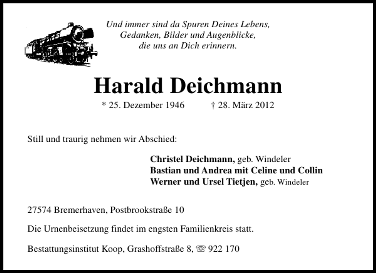 <p>Und immer sind da Spuren Deines Lebens,<br />Gedanken, Bilder und Augenblicke,<br />die uns an Dich erinnern.</p><p>Harald Deichmann<br />* 25. Dezember 1946</p><p>† 28. März 2012</p><p>Still und traurig nehmen wir Abschied:<br />Christel Deichmann, geb. Windeler<br />Bastian und Andrea mit Celine und Collin<br />Werner und Ursel Tietjen, geb. Windeler<br />27574 Bremerhaven, Postbrookstraße 10<br />Die Urnenbeisetzung findet im engsten Familienkreis statt.<br />Bestattungsinstitut Koop, Grashoffstraße 8, s 922 170</p>