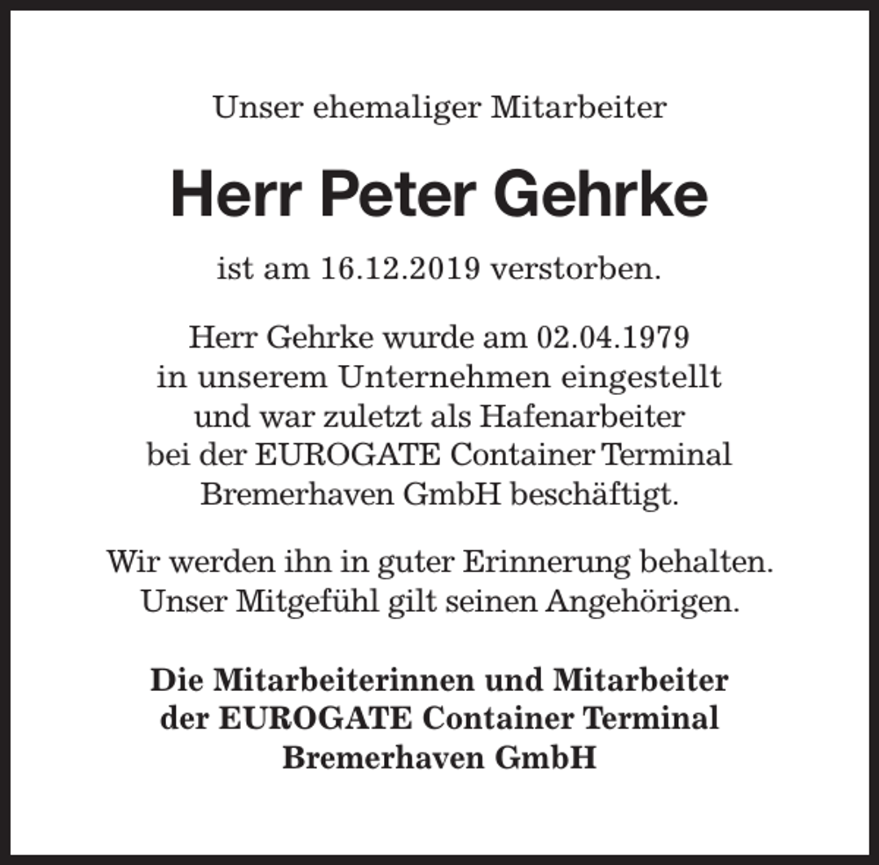 <p>Unser ehemaliger Mitarbeiter</p><p>Herr Peter Gehrke<br />ist am 16.12.2019 verstorben.<br />Herr Gehrke wurde am 02.04.1979<br />in unserem Unternehmen eingestellt<br />und war zuletzt als Hafenarbeiter<br />bei der EUROGATE Container Terminal<br />Bremerhaven GmbH beschäftigt.<br />Wir werden ihn in guter Erinnerung behalten.<br />Unser Mitgefühl gilt seinen Angehörigen.<br />Die Mitarbeiterinnen und Mitarbeiter<br />der EUROGATE Container Terminal<br />Bremerhaven GmbH</p>