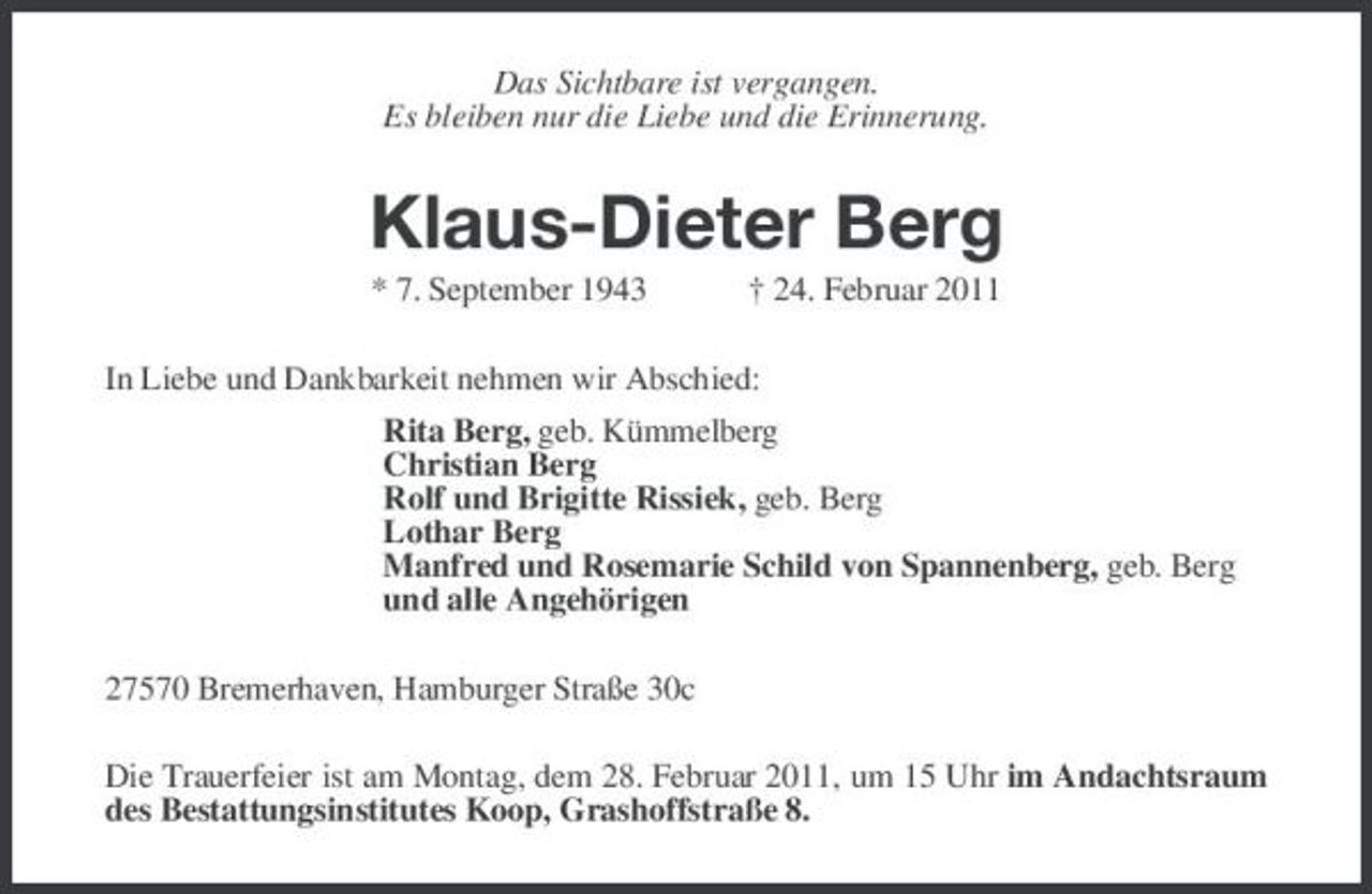 <p>Das Sichtbare ist vergangen.<br />Es bleiben nur die Liebe und die Erinnerung.<br />Klaus-Dieter Berg<br />* 7. September 1943 † 24. Februar 2011<br />In Liebe und Dankbarkeit nehmen wir Abschied:<br />Rita Berg, geb. Kümmelberg<br />Christian Berg<br />Rolf und Brigitte Rissiek, geb. Berg<br />Lothar Berg<br />Manfred und Rosemarie Schild von Spannenberg, geb. Berg<br />und alle Angehörigen<br />27570 Bremerhaven, Hamburger Straße 30c<br />Die Trauerfeier ist am Montag, dem 28. Februar 2011, um 15 Uhr im Andachtsraum des Bestattungsinstitutes Koop, Grashoffstraße 8.</p>