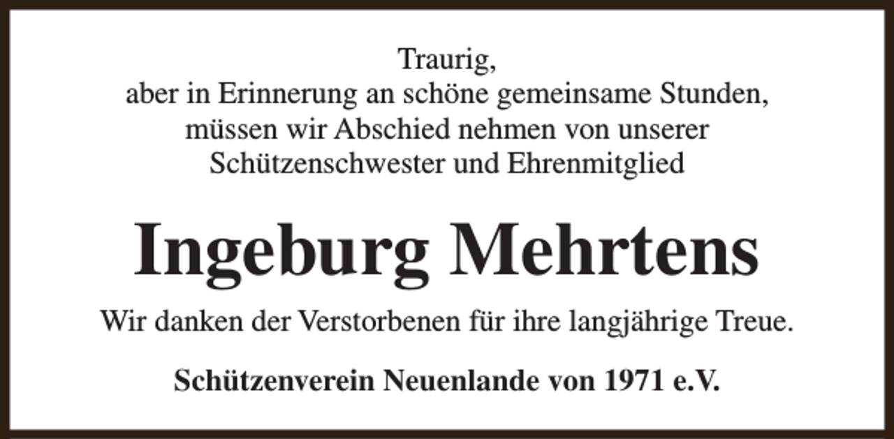 <p>Traurig,<br />aber in Erinnerung an schöne gemeinsame Stunden,<br />müssen wir Abschied nehmen von unserer<br />Schützenschwester und Ehrenmitglied</p><p>Ingeburg Mehrtens<br />Wir danken der Verstorbenen für ihre langjährige Treue.<br />Schützenverein Neuenlande von 1971 e.V.</p>