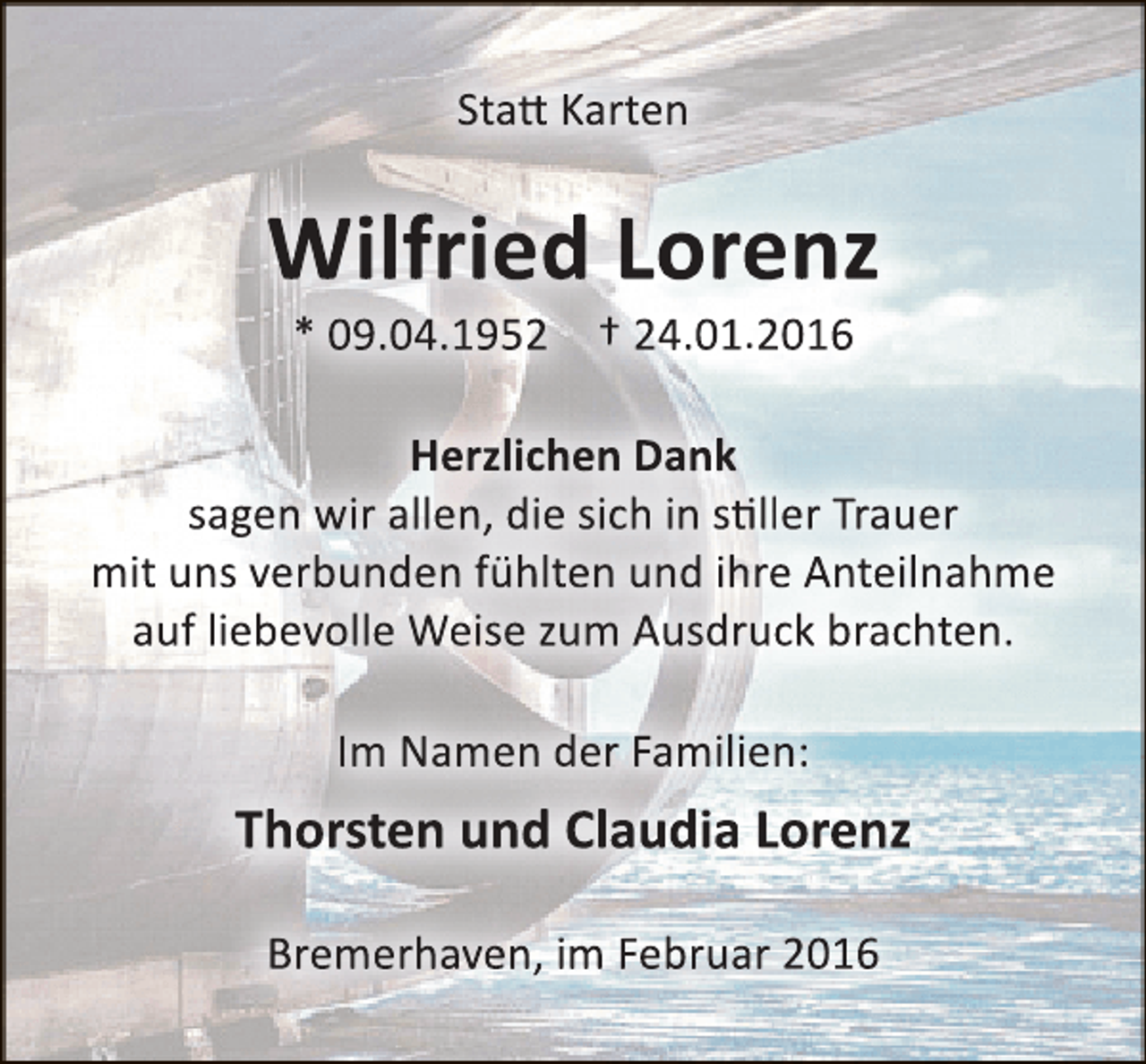 <p>Statt Karten</p><p>Wilfried Lorenz<br />* 09.04.1952 † 24.01.2016</p><p>Herzlichen Dank<br />sagen wir allen, die sich in stiller Trauer<br />mit uns verbunden fühlten und ihre Anteilnahme<br />auf liebevolle Weise zum Ausdruck brachten.<br />Im Namen der Familien:</p><p>Thorsten und Claudia Lorenz<br />Bremerhaven, im Februar 2016</p>