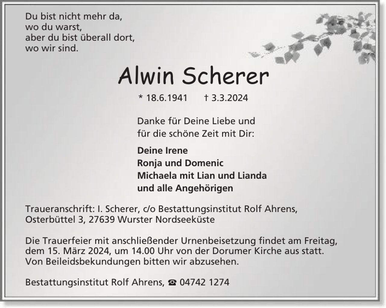 <p>Du bist nicht mehr da,<br />wo du warst,<br />aber du bist überall dort,<br />wo wir sind.</p><p>Alwin Scherer<br />* 18.6.1941</p><p>† 3.3.2024</p><p>Danke für Deine Liebe und<br />für die schöne Zeit mit Dir:<br />Deine Irene<br />Ronja und Domenic<br />Michaela mit Lian und Lianda<br />und alle Angehörigen<br />Traueranschrift: I. Scherer, c/o Bestattungsinstitut Rolf Ahrens,<br />Osterbüttel 3, 27639 Wurster Nordseeküste<br />Die Trauerfeier mit anschließender Urnenbeisetzung findet am Freitag,<br />dem 15. März 2024, um 14.00 Uhr von der Dorumer Kirche aus statt.<br />Von Beileidsbekundungen bitten wir abzusehen.<br />Bestattungsinstitut Rolf Ahrens,</p><p>04742 1274</p>
