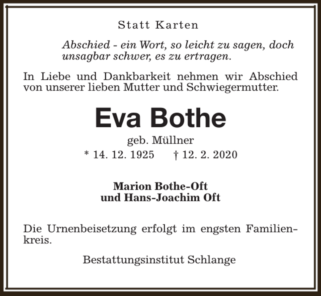 <p>S t a t t K a rt e n<br />Abschied - ein Wort, so leicht zu sagen, doch<br />unsagbar schwer, es zu ertragen.<br />In Liebe und Dankbarkeit nehmen wir Abschied<br />von unserer lieben Mutter und Schwiegermutter.</p><p>Eva Bothe</p><p>geb. Müllner<br />* 14. 12. 1925<br />† 12. 2. 2020<br />Marion Bothe-Oft<br />und Hans-Joachim Oft<br />Die Urnenbeisetzung erfolgt im engsten Familienkreis.<br />Bestattungsinstitut Schlange</p>