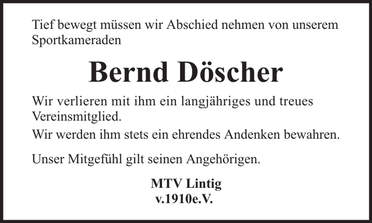 <p>Tief bewegt müssen wir Abschied nehmen von unserem<br />Sportkameraden</p><p>Bernd Döscher</p><p>Wir verlieren mit ihm ein langjähriges und treues<br />Vereinsmitglied.<br />Wir werden ihm stets ein ehrendes Andenken bewahren.<br />Unser Mitgefühl gilt seinen Angehörigen.<br />MTV Lintig<br />v.1910e.V.</p>