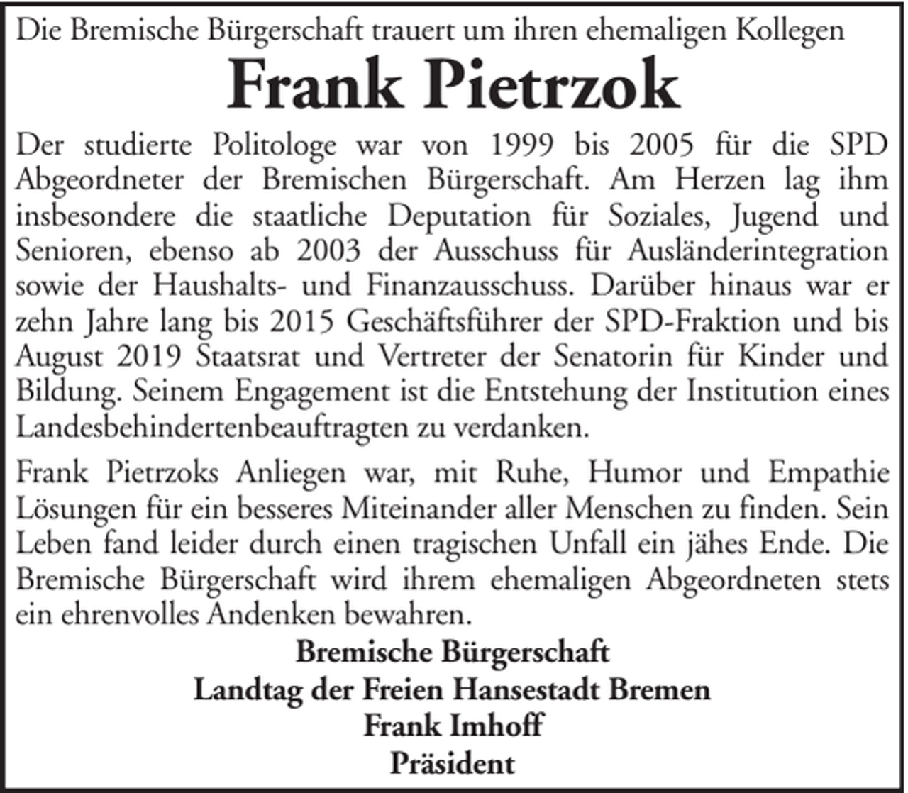<p>Die Bremische Bürgerschaft trauert um ihren ehemaligen Kollegen</p><p>Frank Pietrzok</p><p>Der studierte Politologe war von 1999 bis 2005 für die SPD<br />Abgeordneter der Bremischen Bürgerschaft. Am Herzen lag ihm<br />insbesondere die staatliche Deputation für Soziales, Jugend und<br />Senioren, ebenso ab 2003 der Ausschuss für Ausländerintegration<br />sowie der Haushalts- und Finanzausschuss. Darüber hinaus war er<br />zehn Jahre lang bis 2015 Geschäftsführer der SPD-Fraktion und bis<br />August 2019 Staatsrat und Vertreter der Senatorin für Kinder und<br />Bildung. Seinem Engagement ist die Entstehung der Institution eines<br />Landesbehindertenbeauftragten zu verdanken.<br />Frank Pietrzoks Anliegen war, mit Ruhe, Humor und Empathie<br />Lösungen für ein besseres Miteinander aller Menschen zu finden. Sein<br />Leben fand leider durch einen tragischen Unfall ein jähes Ende. Die<br />Bremische Bürgerschaft wird ihrem ehemaligen Abgeordneten stets<br />ein ehrenvolles Andenken bewahren.<br />Bremische Bürgerschaft<br />Landtag der Freien Hansestadt Bremen<br />Frank Imhoff<br />Präsident</p>