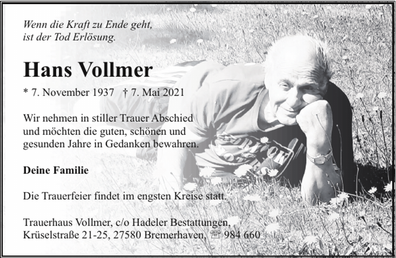 <p>Wenn die Kraft zu Ende geht,<br />ist der Tod Erlösung.</p><p>Hans Vollmer<br />* 7. November 1937 † 7. Mai 2021<br />Wir nehmen in stiller Trauer Abschied<br />und möchten die guten, schönen und<br />gesunden Jahre in Gedanken bewahren.<br />Deine Familie<br />Die Trauerfeier findet im engsten Kreise statt.<br />Trauerhaus Vollmer, c/o Hadeler Bestattungen,<br />Krüselstraße 21-25, 27580 Bremerhaven, ' 984 660</p>