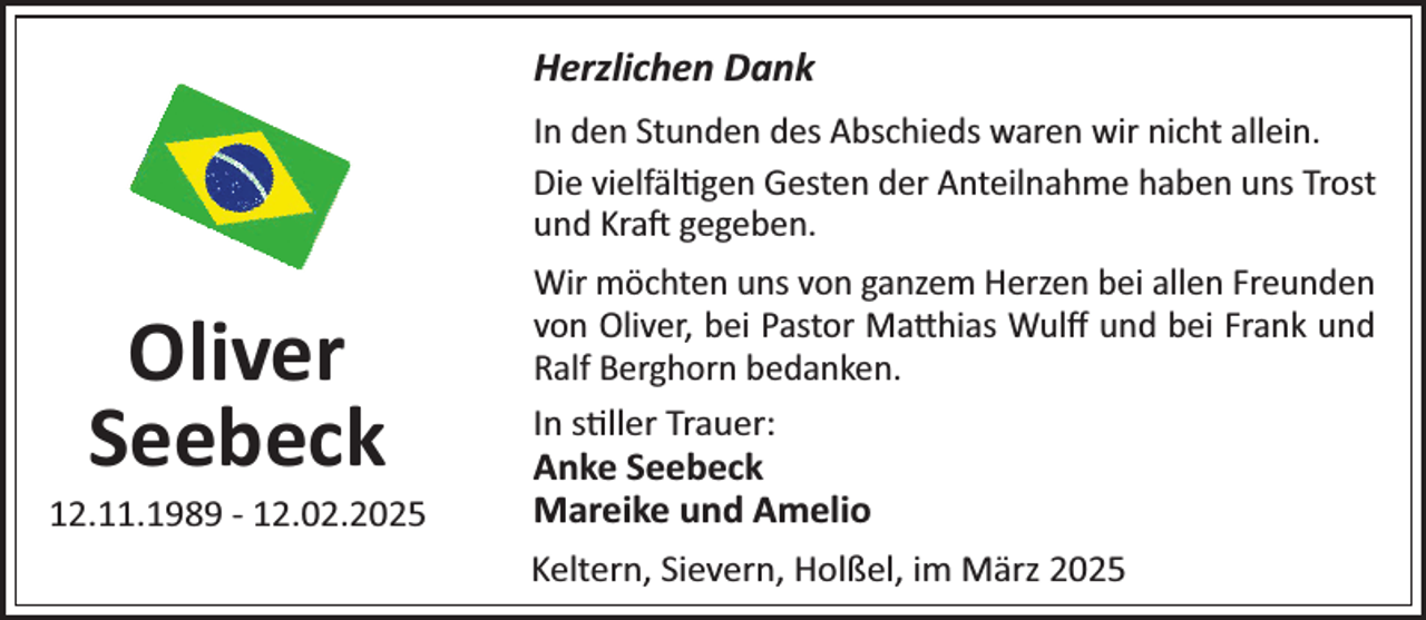 <p>Herzlichen Dank<br />In den Stunden des AbscRieds waren wir nicRt allein.<br />Die vielfäl¼gen Gesten der AnteilnaRme Raben uns Trost<br />und Kraj gegeben.</p><p>Oliver<br />Seebeck</p><p>12.11.1989 - 12.02.2025</p><p>Wir möcRten uns von ganzem Herzen bei allen Freunden<br />von Oliver, bei Pastor Ma×Rias Wulﬀ und bei Frank und<br />Ralf BergRorn bedanken.<br />In s¼ller TrauerP<br />Anke Seebeck<br />Mareike und Amelio<br />Keltern, Sievern, Holßel, im März 2025</p>