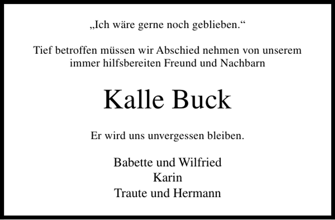 <p>„Ich wäre gerne noch geblieben.“<br />Tief betroffen müssen wir Abschied nehmen von unserem<br />immer hilfsbereiten Freund und Nachbarn</p><p>Kalle Buck<br />Er wird uns unvergessen bleiben.</p><p>Babette und Wilfried<br />Karin<br />Traute und Hermann</p>