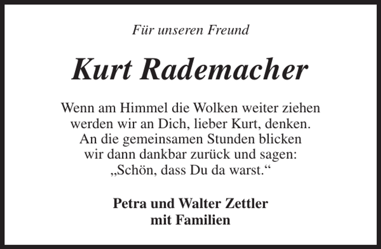 <p>Für unseren Freund</p><p>Kurt Rademacher<br />Wenn am Himmel die Wolken weiter ziehen<br />werden wir an Dich, lieber Kurt, denken.<br />An die gemeinsamen Stunden blicken<br />wir dann dankbar zurück und sagen:<br />„Schön, dass Du da warst.“<br />Petra und Walter Zettler<br />mit Familien</p>