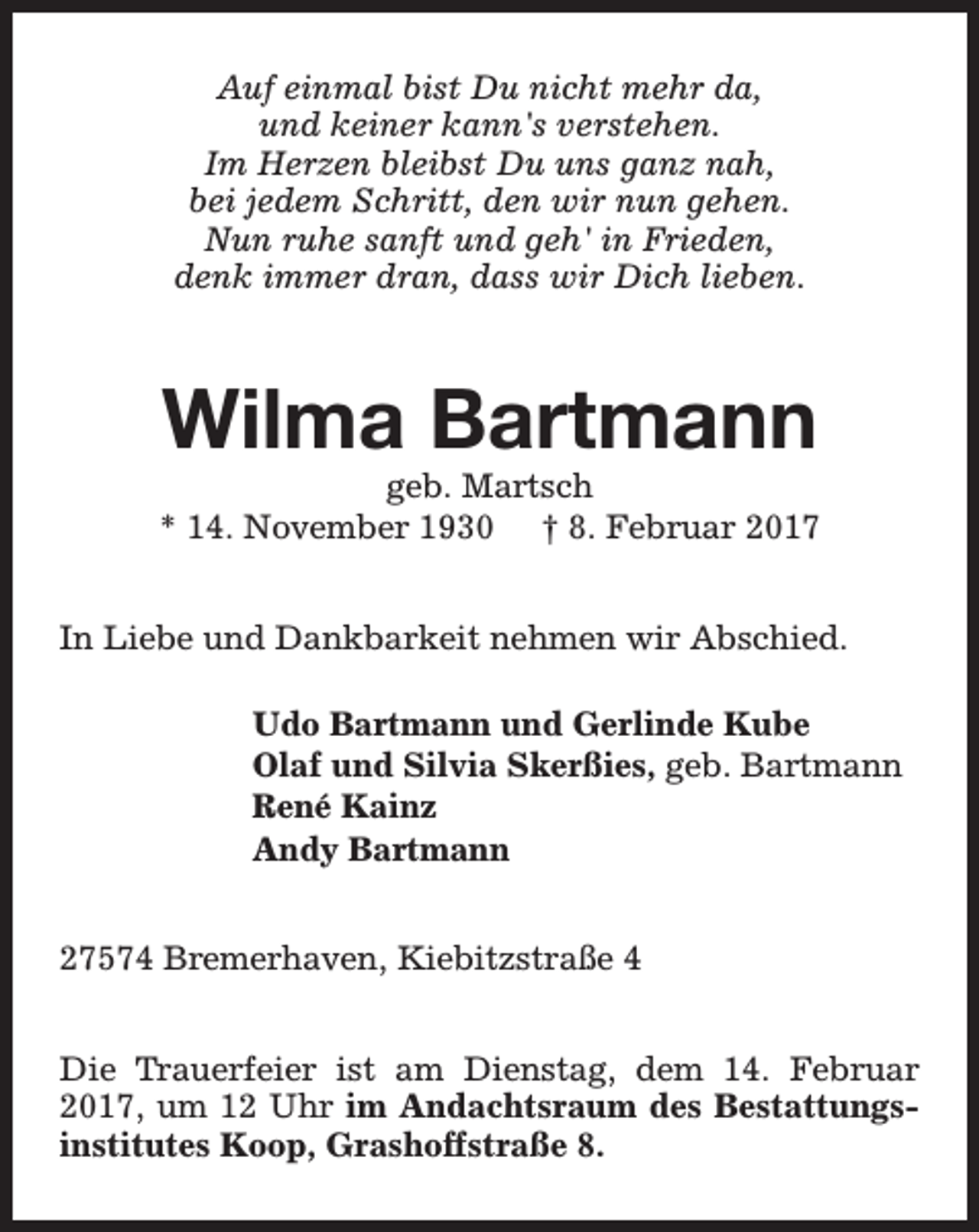 <p>Auf einmal bist Du nicht mehr da,<br />und keiner kann's verstehen.<br />Im Herzen bleibst Du uns ganz nah,<br />bei jedem Schritt, den wir nun gehen.<br />Nun ruhe sanft und geh' in Frieden,<br />denk immer dran, dass wir Dich lieben.</p><p>Wilma Bartmann</p><p>geb. Martsch<br />* 14. November 1930 † 8. Februar 2017<br />In Liebe und Dankbarkeit nehmen wir Abschied.<br />Udo Bartmann und Gerlinde Kube<br />Olaf und Silvia Skerßies, geb. Bartmann<br />René Kainz<br />Andy Bartmann<br />27574 Bremerhaven, Kiebitzstraße 4<br />Die Trauerfeier ist am Dienstag, dem 14. Februar<br />2017, um 12 Uhr im Andachtsraum des Bestattungsinstitutes Koop, Grashoffstraße 8.</p>
