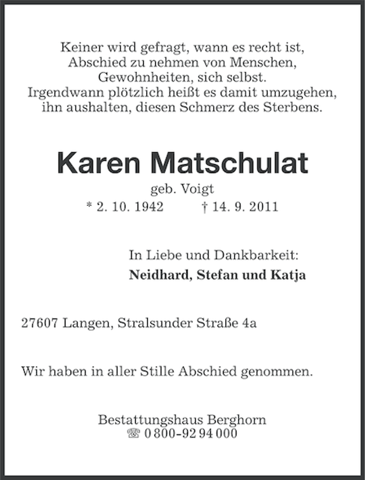 <p>Keiner wird gefragt, wann es recht ist,<br />Abschied zu nehmen von Menschen,<br />Gewohnheiten, sich selbst.<br />Irgendwann plötzlich heißt es damit umzugehen,<br />ihn aushalten, diesen Schmerz des Sterbens.</p><p>Karen Matschulat<br />geb. Voigt<br />* 2. 10. 1942<br />† 14. 9. 2011</p><p>In Liebe und Dankbarkeit:<br />Neidhard, Stefan und Katja</p><p>27607 Langen, Stralsunder Straße 4a</p><p>Wir haben in aller Stille Abschied genommen.</p><p>Bestattungshaus Berghorn<br />0 800-92 94 000</p>