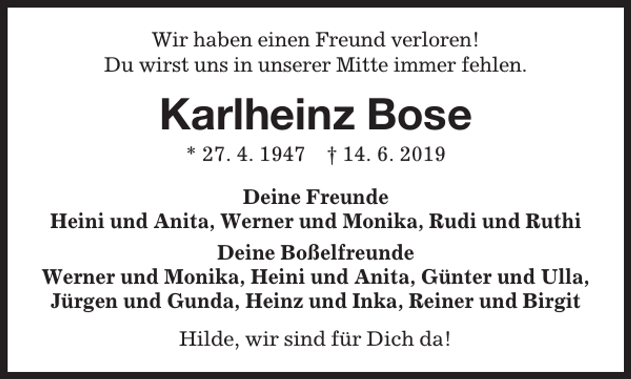 <p>Wir haben einen Freund verloren!<br />Du wirst uns in unserer Mitte immer fehlen.</p><p>Karlheinz Bose<br />* 27. 4. 1947</p><p>† 14. 6. 2019</p><p>Deine Freunde<br />Heini und Anita, Werner und Monika, Rudi und Ruthi<br />Deine Boßelfreunde<br />Werner und Monika, Heini und Anita, Günter und Ulla,<br />Jürgen und Gunda, Heinz und Inka, Reiner und Birgit<br />Hilde, wir sind für Dich da!</p>