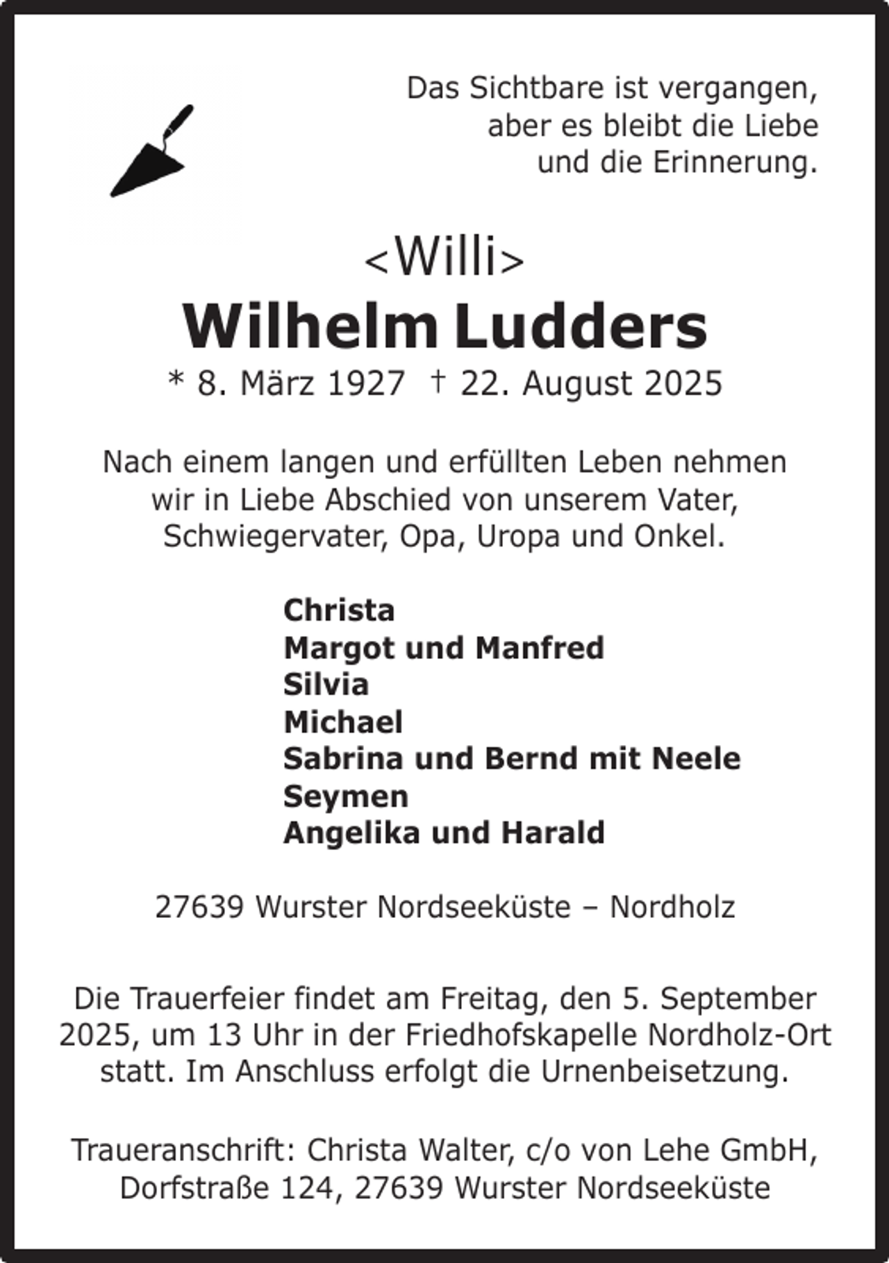 <p>Das Sichtbare ist vergangen,<br />aber es bleibt die Liebe<br />und die Erinnerung.</p><p><!--filtered--></p><p>Wilhelm Ludders</p><p>* 8. März 1927 † 22. August 2025<br />Nach einem langen und erfüllten Leben nehmen<br />wir in Liebe Abschied von unserem Vater,<br />Schwiegervater, Opa, Uropa und Onkel.<br />Christa<br />Margot und Manfred<br />Silvia<br />Michael<br />Sabrina und Bernd mit Neele<br />Seymen<br />Angelika und Harald<br />27639 Wurster Nordseeküste – Nordholz<br />Die Trauerfeier findet am Freitag, den 5. September<br />2025, um 13 Uhr in der Friedhofskapelle Nordholz-Ort<br />statt. Im Anschluss erfolgt die Urnenbeisetzung.<br />Traueranschrift: Christa Walter, c/o von Lehe GmbH,<br />Dorfstraße 124, 27639 Wurster Nordseeküste</p>