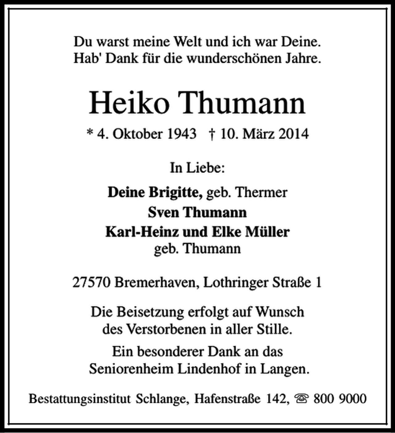 <p>Du warst meine Welt und ich war Deine.<br />Hab' Dank für die wunderschönen Jahre.</p><p>Heiko Thumann</p><p>* 4. Oktober 1943 † 10. März 2014<br />In Liebe:<br />Deine Brigitte, geb. Thermer<br />Sven Thumann<br />Karl-Heinz und Elke Müller<br />geb. Thumann<br />27570 Bremerhaven, Lothringer Straße 1<br />Die Beisetzung erfolgt auf Wunsch<br />des Verstorbenen in aller Stille.<br />Ein besonderer Dank an das<br />Seniorenheim Lindenhof in Langen.<br />Bestattungsinstitut Schlange, Hafenstraße 142, s 800 9000</p>