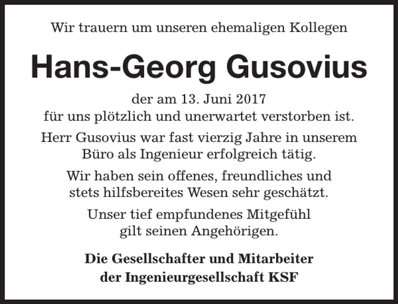 <p>Wir trauern um unseren ehemaligen Kollegen</p><p>Hans-Georg Gusovius<br />der am 13. Juni 2017<br />für uns plötzlich und unerwartet verstorben ist.<br />Herr Gusovius war fast vierzig Jahre in unserem<br />Büro als Ingenieur erfolgreich tätig.<br />Wir haben sein offenes, freundliches und<br />stets hilfsbereites Wesen sehr geschätzt.<br />Unser tief empfundenes Mitgefühl<br />gilt seinen Angehörigen.<br />Die Gesellschafter und Mitarbeiter<br />der Ingenieurgesellschaft KSF</p>