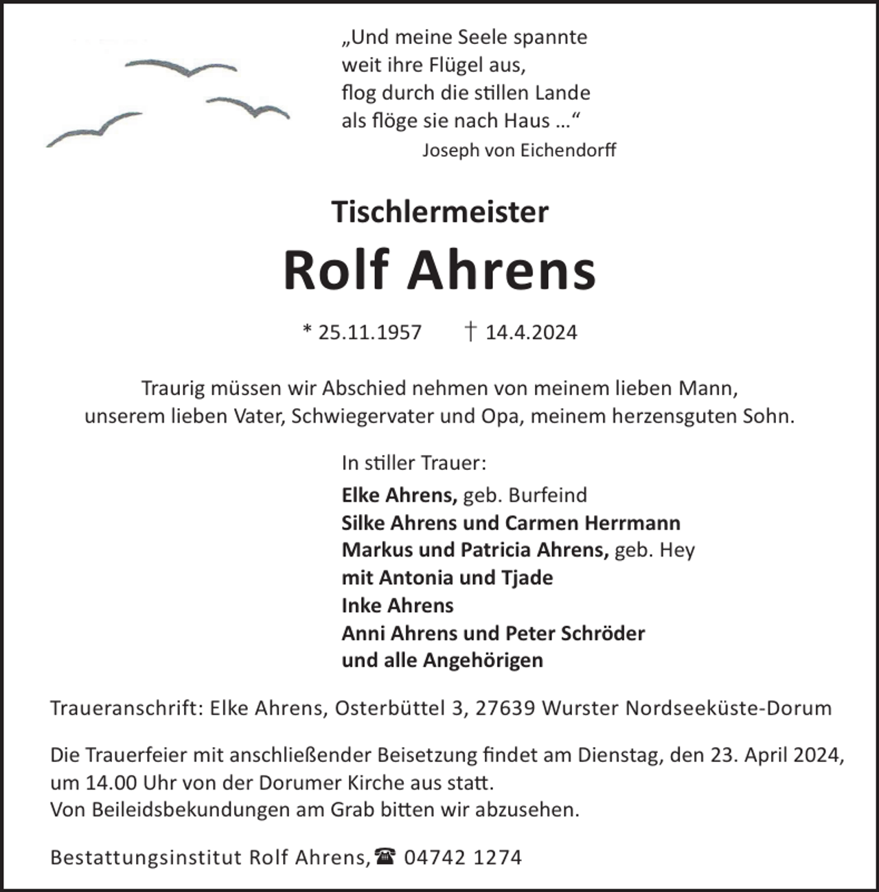 <p>„Und meine Seele spannte<br />weit ihre Flügel aus,<br />ﬂog durch die sllen Lande<br />als ﬂöge sie nach Haus …“<br />Joseph von Eichendorﬀ</p><p>Tischlermeister</p><p>Rolf Ahrens<br />* 25.11.1957</p><p>† 14.4.2024</p><p>Traurig müssen wir Abschied nehmen von meinem lieben Mann,<br />unserem lieben Vater, Schwiegervater und Opa, meinem herzensguten Sohn.<br />In sller Trauer:<br />Elke Ahrens, geb. Burfeind<br />Silke Ahrens und Carmen Herrmann<br />Markus und Patricia Ahrens, geb. Hey<br />mit Antonia und Tjade<br />Inke Ahrens<br />Anni Ahrens und Peter Schröder<br />und alle Angehörigen<br />Traueranschrift: Elke Ahrens, Osterbüttel 3, 27639 Wurster Nordseeküste-Dorum<br />Die Trauerfeier mit anschließender Beisetzung ﬁndet am Dienstag, den 23. April 2024,<br />um 14.00 Uhr von der Dorumer Kirche aus sta©.<br />Von Beileidsbekundungen am Grab bi©en wir abzusehen.<br />Bestattungsinstitut Rolf Ahrens, 04742 1274</p>