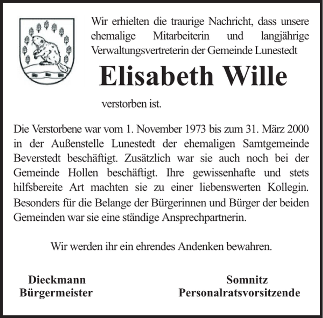 <p>Wir erhielten die traurige Nachricht, dass unsere<br />ehemalige Mitarbeiterin und langjährige<br />Verwaltungsvertreterin der Gemeinde Lunestedt</p><p>Elisabeth Wille<br />verstorben ist.</p><p>Die Verstorbene war vom 1. November 1973 bis zum 31. März 2000<br />in der Außenstelle Lunestedt der ehemaligen Samtgemeinde<br />Beverstedt beschäftigt. Zusätzlich war sie auch noch bei der<br />Gemeinde Hollen beschäftigt. Ihre gewissenhafte und stets<br />hilfsbereite Art machten sie zu einer liebenswerten Kollegin.<br />Besonders für die Belange der Bürgerinnen und Bürger der beiden<br />Gemeinden war sie eine ständige Ansprechpartnerin.<br />Wir werden ihr ein ehrendes Andenken bewahren.<br />Dieckmann<br />Bürgermeister</p><p>Somnitz<br />Personalratsvorsitzende</p>