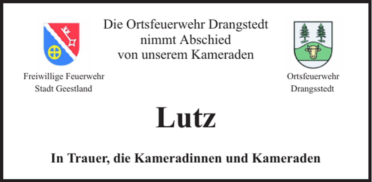 <p>Die Ortsfeuerwehr Drangstedt<br />nimmt Abschied<br />von unserem Kameraden<br />Freiwillige Feuerwehr<br />Stadt Geestland</p><p>Ortsfeuerwehr<br />Drangsstedt</p><p>Lutz<br />In Trauer, die Kameradinnen und Kameraden</p>