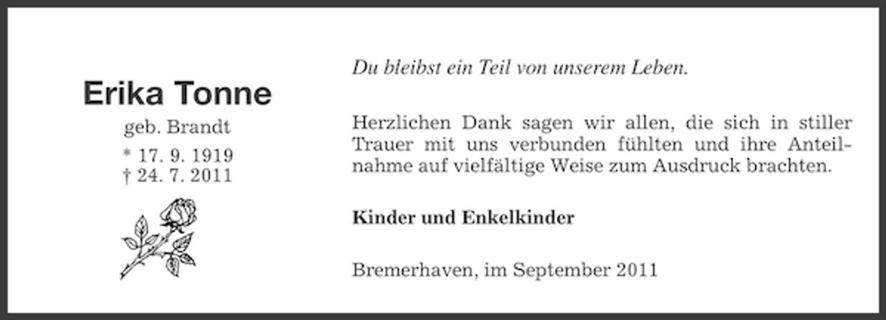 <p>Du bleibst ein Teil von unserem Leben.</p><p>Erika Tonne<br />geb. Brandt<br />* 17. 9. 1919<br />† 24. 7. 2011</p><p>Herzlichen Dank sagen wir allen, die sich in stiller<br />Trauer mit uns verbunden fühlten und ihre Anteilnahme auf vielfältige Weise zum Ausdruck brachten.<br />Kinder und Enkelkinder<br />Bremerhaven, im September 2011</p>
