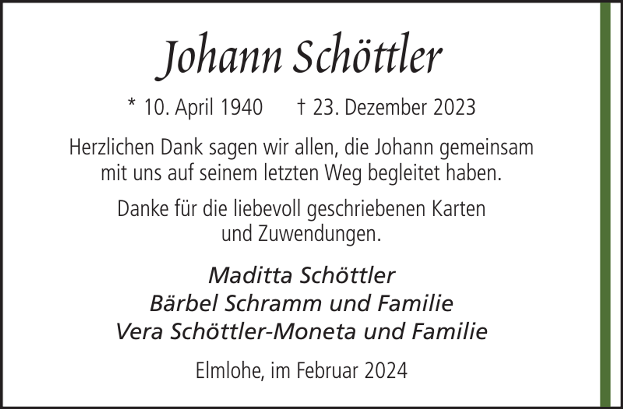 <p>Johann Schöttler<br />* 10. April 1940</p><p>† 23. Dezember 2023</p><p>Herzlichen Dank sagen wir allen, die Johann gemeinsam<br />mit uns auf seinem letzten Weg begleitet haben.<br />Danke für die liebevoll geschriebenen Karten<br />und Zuwendungen.<br />Maditta Schöttler<br />Bärbel Schramm und Familie<br />Vera Schöttler-Moneta und Familie<br />Elmlohe, im Februar 2024</p>