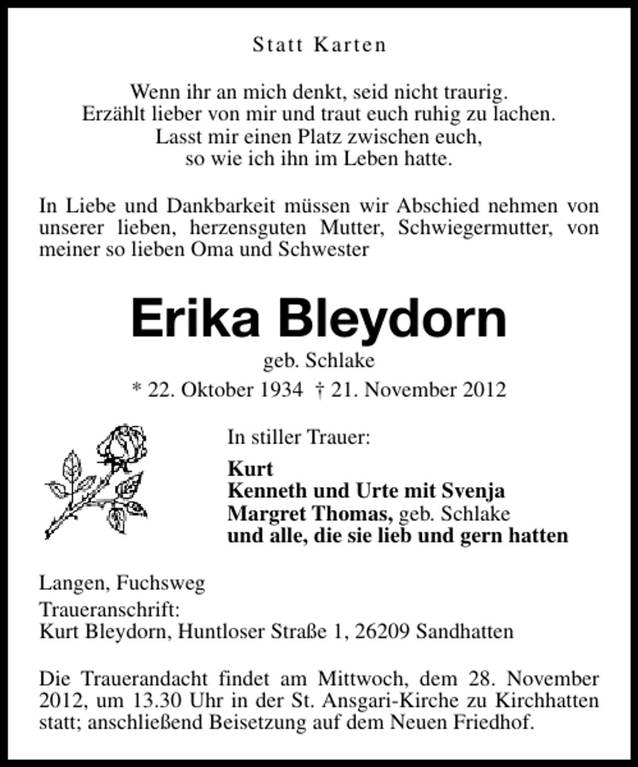 <p>Statt Karten<br />Wenn ihr an mich denkt, seid nicht traurig.<br />Erzählt lieber von mir und traut euch ruhig zu lachen.<br />Lasst mir einen Platz zwischen euch,<br />so wie ich ihn im Leben hatte.<br />In Liebe und Dankbarkeit müssen wir Abschied nehmen von<br />unserer lieben, herzensguten Mutter, Schwiegermutter, von<br />meiner so lieben Oma und Schwester</p><p>Erika Bleydorn<br />geb. Schlake<br />* 22. Oktober 1934 † 21. November 2012</p><p>In stiller Trauer:<br />Kurt<br />Kenneth und Urte mit Svenja<br />Margret Thomas, geb. Schlake<br />und alle, die sie lieb und gern hatten<br />Langen, Fuchsweg<br />Traueranschrift:<br />Kurt Bleydorn, Huntloser Straße 1, 26209 Sandhatten<br />Die Trauerandacht findet am Mittwoch, dem 28. November<br />2012, um 13.30 Uhr in der St. Ansgari-Kirche zu Kirchhatten<br />statt; anschließend Beisetzung auf dem Neuen Friedhof.</p>