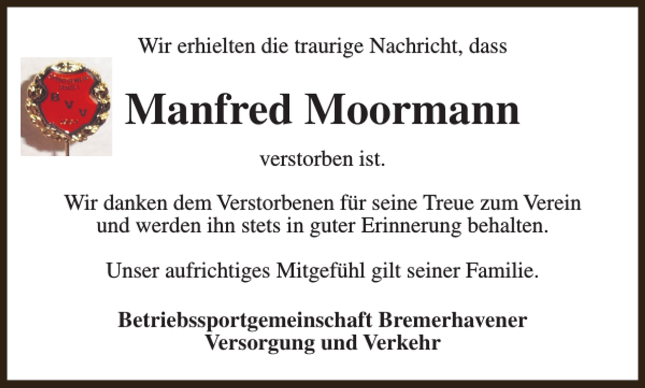 <p>Wir erhielten die traurige Nachricht, dass</p><p>Manfred Moormann<br />verstorben ist.<br />Wir danken dem Verstorbenen für seine Treue zum Verein<br />und werden ihn stets in guter Erinnerung behalten.<br />Unser aufrichtiges Mitgefühl gilt seiner Familie.<br />Betriebssportgemeinschaft Bremerhavener<br />Versorgung und Verkehr</p>